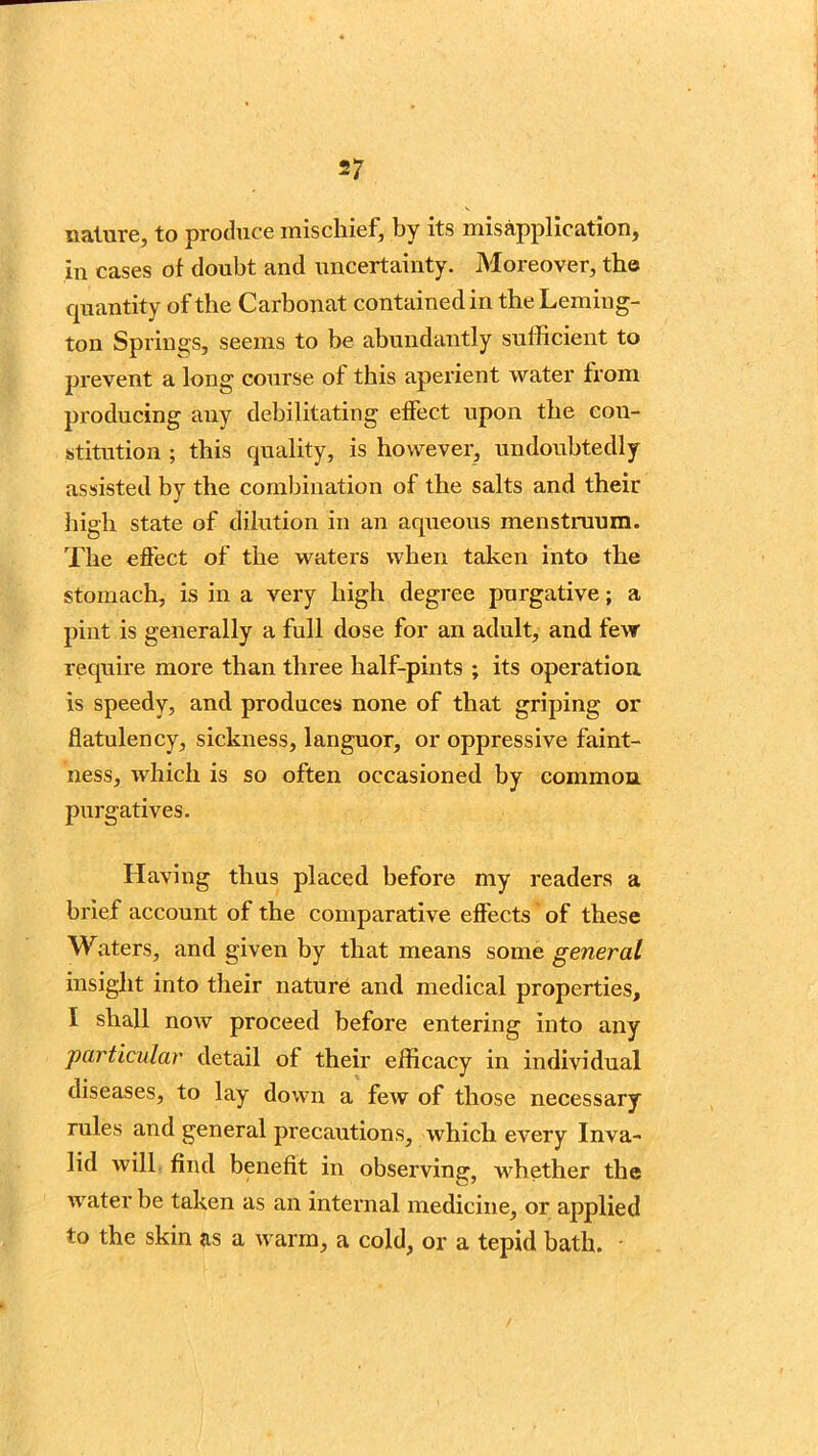 nature, to produce mischief, by its misapplication, in cases of doubt and uncertainty. Moreover, the cpiantity of the Carbonat contained in the Leming- ton Springs, seems to be abundantly sufficient to prevent a long course of this aperient water from producing any debilitating effect upon the con- stitution ; this quality, is however, undoubtedly assisted by the combination of the salts and their high state of dilution in an aqueous menstruum. The effect of the waters when taken into the stomach, is in a very high degree purgative; a pint is generally a full dose for an adult, and few require more than three half-pints ; its operation, is speedy, and produces none of that griping or flatulency, sickness, languor, or oppressive faint- ness, which is so often occasioned by common purgatives. Having thus placed before my readers a brief account of the comparative effects of these Waters, and given by that means some general insight into their nature and medical properties, I shall now proceed before entering into any particular detail of their efficacy in individual diseases, to lay down a few of those necessary rules and general precautions, which every Inva- lid will find benefit in observing, whether the water be taken as an internal medicine, or applied to the skin as a warm, a cold, or a tepid bath.