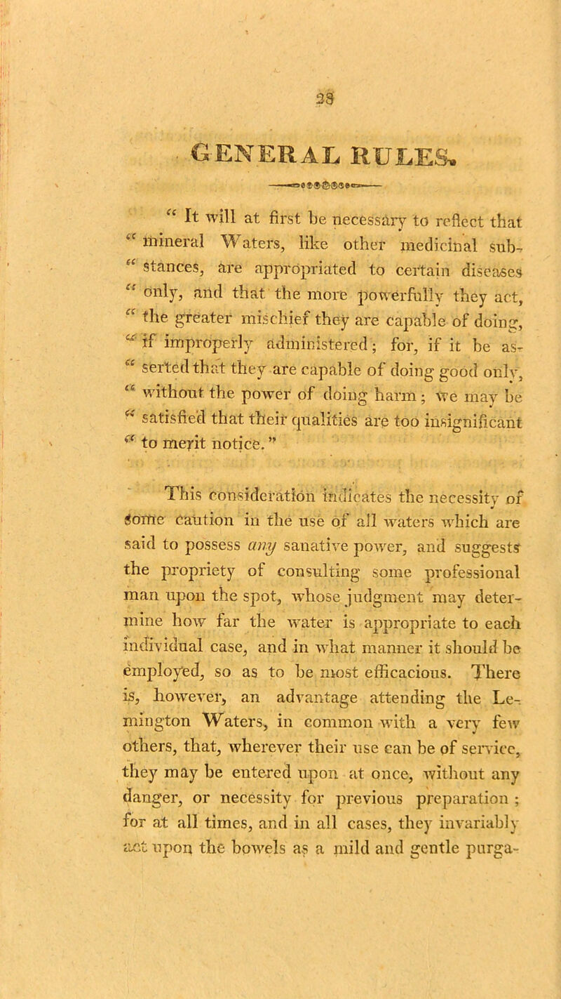 33 . general rules. “ It will at first be necessary to reflect that mineral Waters, like other medicinal sub- “ stances, are appropriated to certain diseases “ only3 mid that the more powerfully they act, “ the greater mischief they are capable of doing, “ if improperly administered; for, if it be as- £ sorted that they are capable of doing good only, “ without the power of doing harm; we may be satisfied that their qualities are too insignificant (f to merit notice. ” This consideration indicates the necessity or Some Caution in tlie use or all waters which are said to possess any sanative power, and suggests the propriety of consulting some professional man upon the spot, whose judgment may deter- mine how far the water is appropriate to each individual case, and in what manner it should be employed, so as to he most efficacious. There is, however, an advantage attending the Le- mrngton Waters, in common with a very few others, that, wherever their use can be of sendee, they may be entered upon at once, without any danger, or necessity for previous preparation ; for at all times, and in all cases, they invariably act upon the bowels as a mild and gentle pnrga-