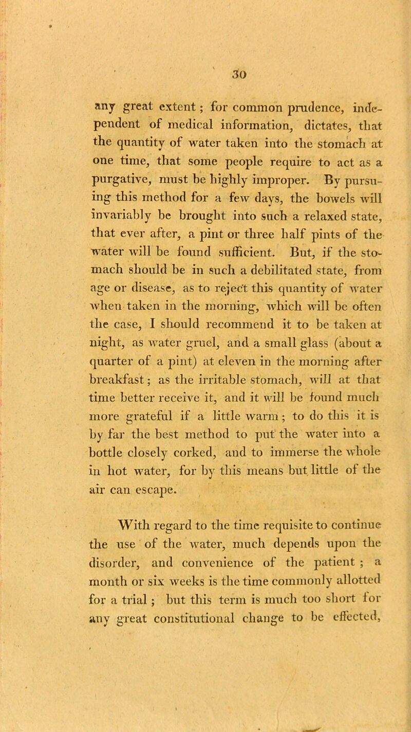 any great extent; for common prudence, inde- pendent of medical information, dictates, that the quantity of water taken into the stomach at one time, that some people require to act as a purgative, must be highly improper. By pursu- ing this method for a few days, the bowels will invariably be brought into such a relaxed state, that ever after, a pint or three half pints of the water will be found sufficient. But, if the sto- mach should be in such a debilitated state, from age or disease, as to reject this quantity of water when taken in the morning, which will be often the case, I should recommend it to be taken at night, as water gruel, and a small glass (about a quarter of a pint) at eleven in the morning after breakfast; as the irritable stomach, will at that time better receive it, and it will be found much more grateful if a little warm; to do this it is by far the best method to put the water into a bottle closely corked, and to immerse the whole in hot water, for by this means but little of the air can escape. With regard to the time requisite to continue the use of the water, much depends upon the disorder, and convenience of the patient ; a month or six weeks is the time commonly allotted for a trial ; but this term is much too short for any great constitutional change to be effected.