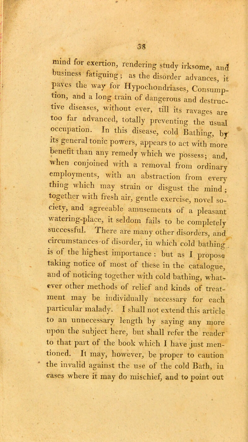 mind for exertion, rendering study irksome, and business fatiguing; as the disorder advances, it paves the way for Hypochondriases, Consump- tion, add a long train of dangerous and destruc- tive diseases, without ever, till its ravages are too for advanced, totally preventing the usual occupation. In this disease, cold Bathing, by its general tonic powers, appears to act with more benefit than any remedy which we possess; and, when conjoined with a removal from ordinary employments, with an abstraction from every thing which may strain or disgust the mind'; together with fresh air, gentle exercise, novel so- ciety, and agreeable amusements of a pleasant watering-place, it seldom foils to be completely successful. There are many other disorders, and circumstances'of disorder, in which cold bathing is of the highest importance : but as I propose taking notice of most of these in the catalogue, and of noticing together with cold bathing, what- ever other methods of relief and kinds of treat- ment may he individually necessary for each particular malady. I shall not extend this article to an unnecessary length by saying any more upon the subject here, but shall refer the reader to that part of the book which I have just men- tioned. It may, however, be proper to caution the invalid against the use of the cold Bath, in cases where it may do mischief, and to point out