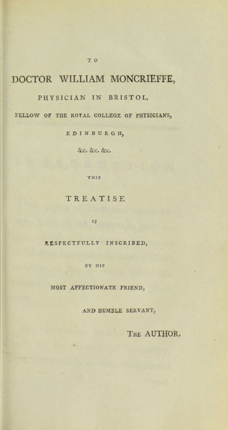 DOCTOR WILLIAM MONCRIEFFE, PHYSICIAN IN BRISTOL, FELLOW OF THE ROYAL COLLEGE OF PHYSICIANS, EDINBURGH, See. See. See. THIS TREATISE IS RESPECTFULLY INSCRIBED, BY HIS MOST AFFECTIONATE FRIEND, AND HUMBLE SERVANT, The author.