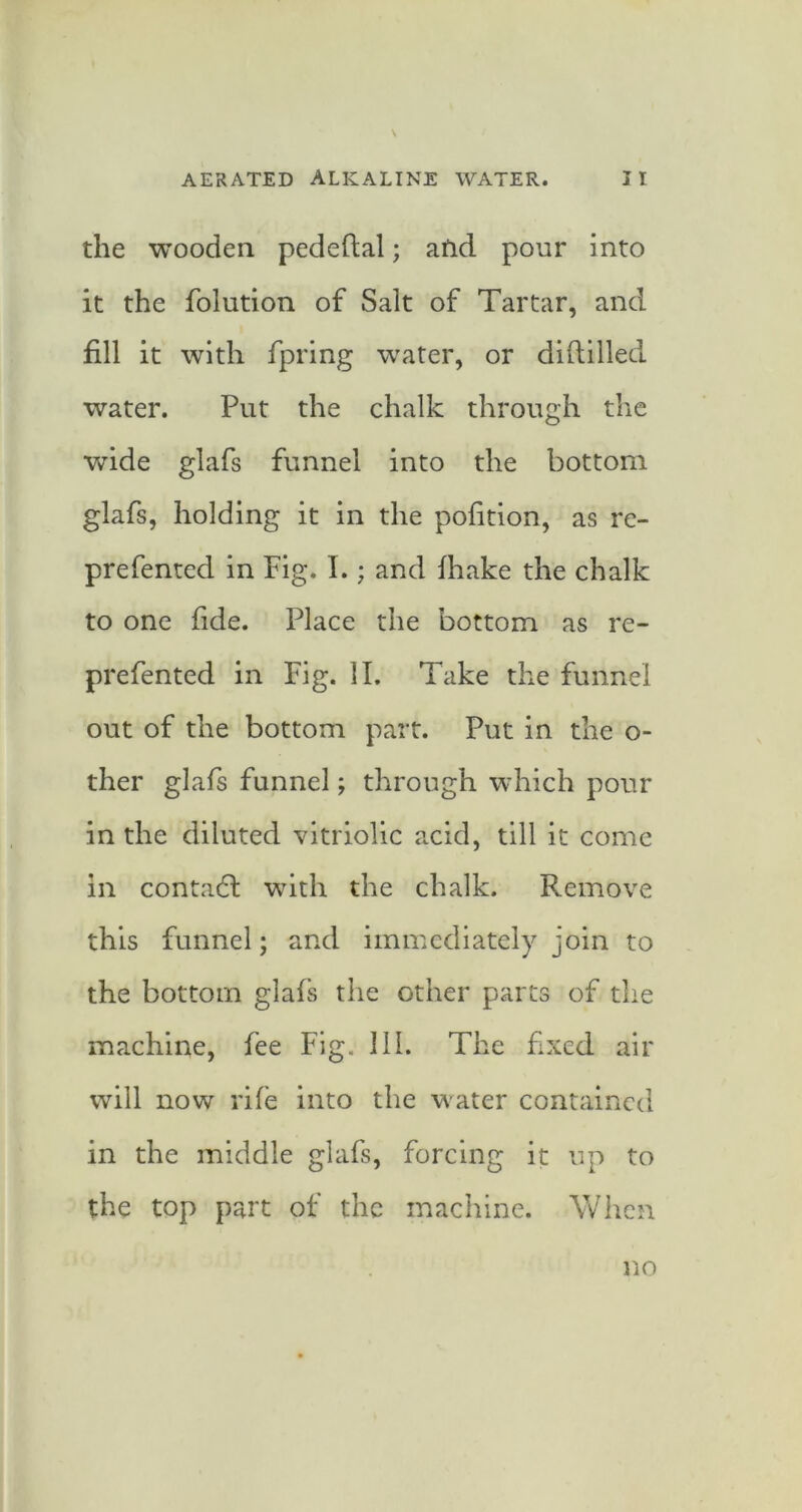 the wooden pedeftal; afid pour into it the folution of Salt of Tartar, and fill it with fpring water, or diftilled water. Put the chalk through the wide glafs funnel into the bottom glafs, holding it in the pofition, as re- prefented in Fig. I.; and fhake the chalk to one fide. Place the bottom as re- prefented in Fig. II. Take the funnel out of the bottom part. Put in the o- ther glafs funnel; through which pour in the diluted vitriolic acid, till it come in contadl with the chalk. Remove this funnel; and immediately join to the bottom glafs the other parts of the machine, fee Fig. III. The fixed air will now rife into the water contained in the middle glafs, forcing it up to the top part of the machine. When no