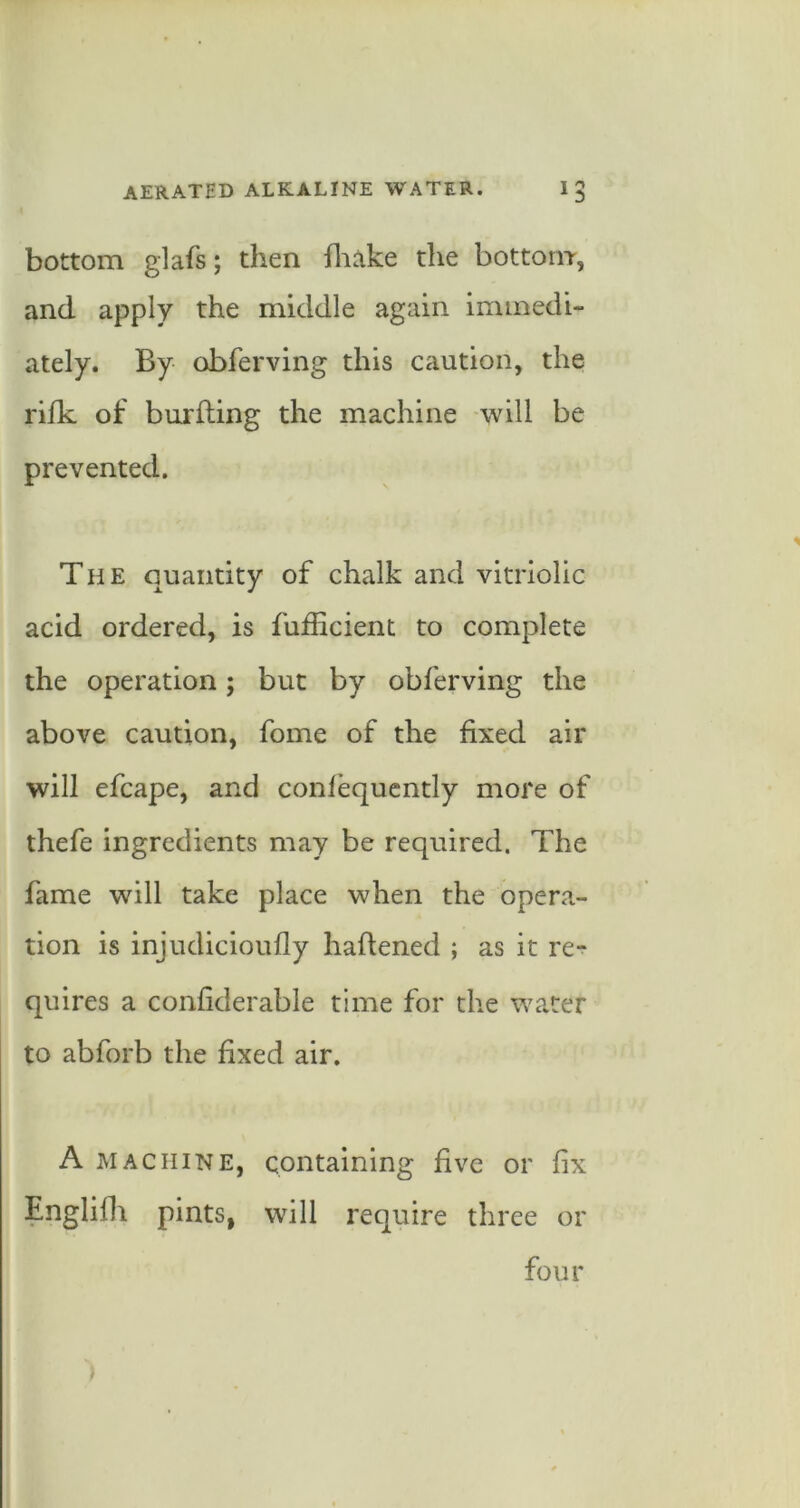 bottom glafs; then fliake the bottom, and apply the middle again immedi- ately. By obferving this caution, the rifk of burfting the machine will be prevented. The quantity of chalk and vitriolic acid ordered, is fufficient to complete the operation; but by obferving the above caution, fome of the fixed air will efcape, and conlequcntly more of thefe ingredients may be required. The fame will take place when the oper<i- tion is injudicioufly haftened ; as it re- quires a confiderable time for the water to abforb the fixed air, A MACHINE, containing five or fix Englifli pints, will require three or four