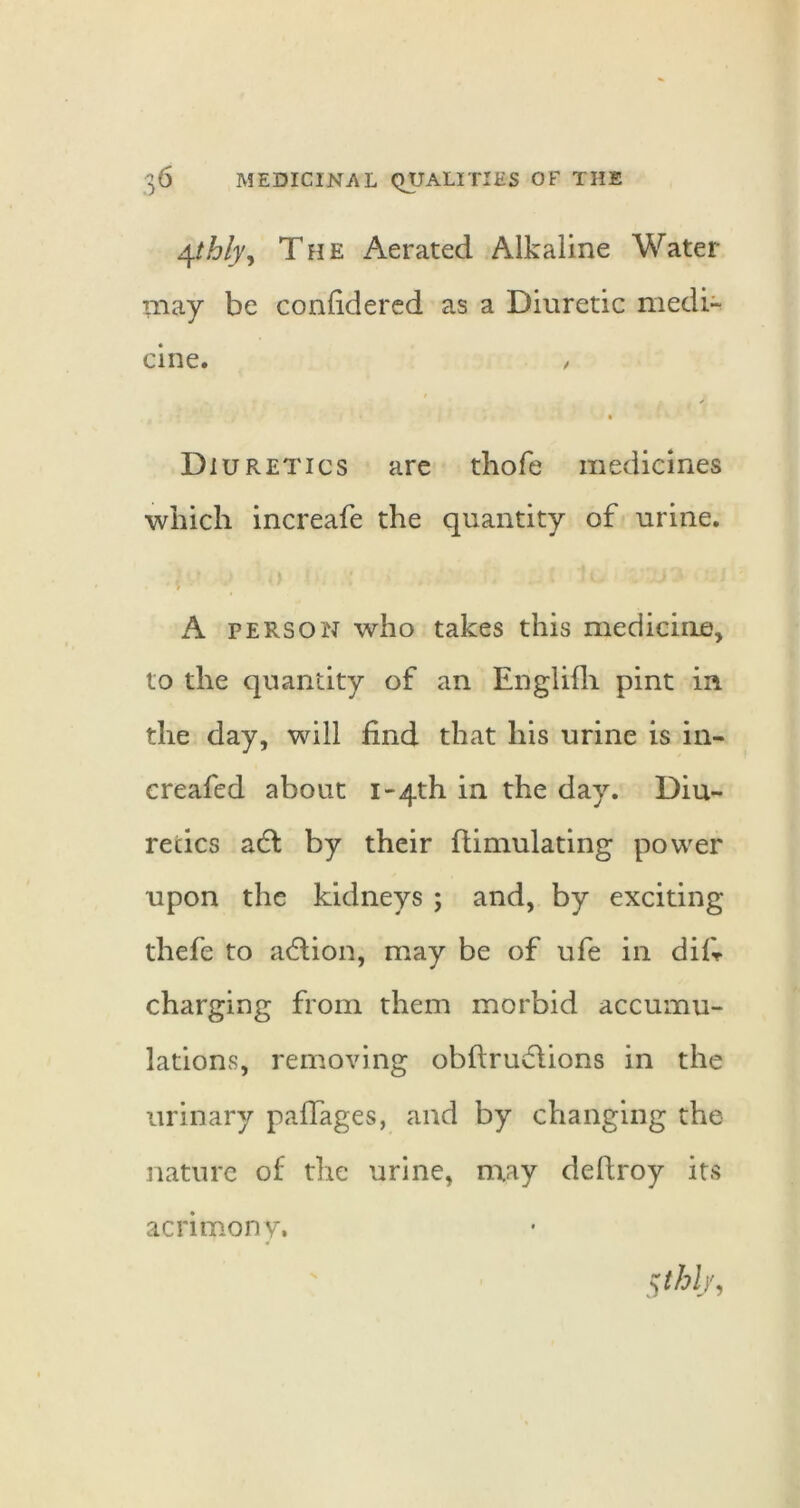 ^thlyy The Aerated Alkaline Water may be confidered as a Diuretic medi- cine. / Diuretics are tliofe medicines which increafe the quantity of urine. A PERSON who takes this medicine, to the quantity of an Englifli pint in the day, will find that his urine is in- ereafed about i-4th in the day. Diu- retics adl by their flimulating power upon the kidneys ; and, by exciting thefe to adlion, may be of ufe in difr charging from them morbid accumu- lations, removing obftrudlions in the urinary paffages, and by changing the nature of the urine, may deftroy its acrimony.