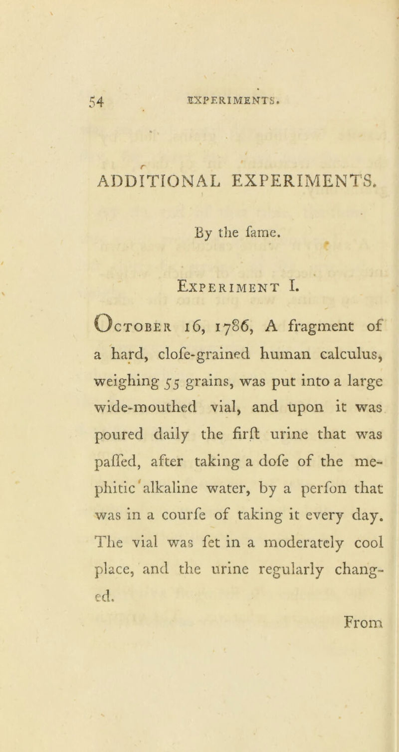 ADDITIONAL EXPERIMENTS. By t]ie fame. Experiment I. October i6, 17S6, A fragment of a hard, clofe-grained human calculus, weighing 55 grains, was put into a large wide-mouthed vial, and upon it was poured daily the hrft urine that was paffed, after taking a dofe of the me- phitic'alkaline water, by a perfon that was in a courfe of taking it every day. The vial was fet in a moderately cool place, and the urine regularly chang- ed. From