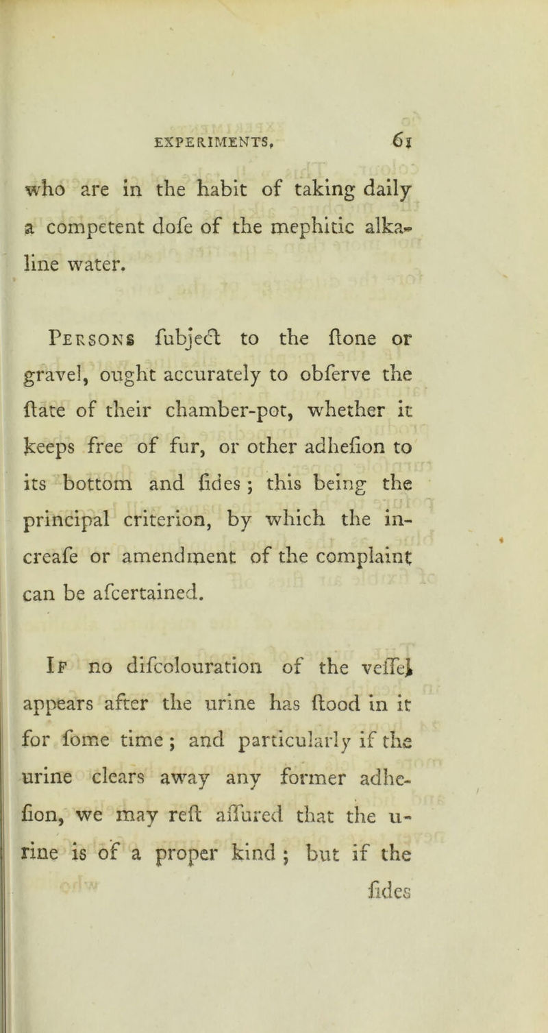who are In the habit of taking dally a competent dofe of the mephitic alka- line water. Persons fubjecfl to the ftone or gravel, ought accurately to obferve the flate of their chamber-pot, w^hether it keeps free of fur, or other adhefion to its bottom and fides; this being the principal criterion, by which the in- creafe or amendment of the complaint can be afcertained. If no difcolouration of the veffei appears after the urine has flood in it for fome time ; and particularly if the urine clears away any former adhc- fion, we may reft affured that the u- rine is of a proper kind ; but if the fides