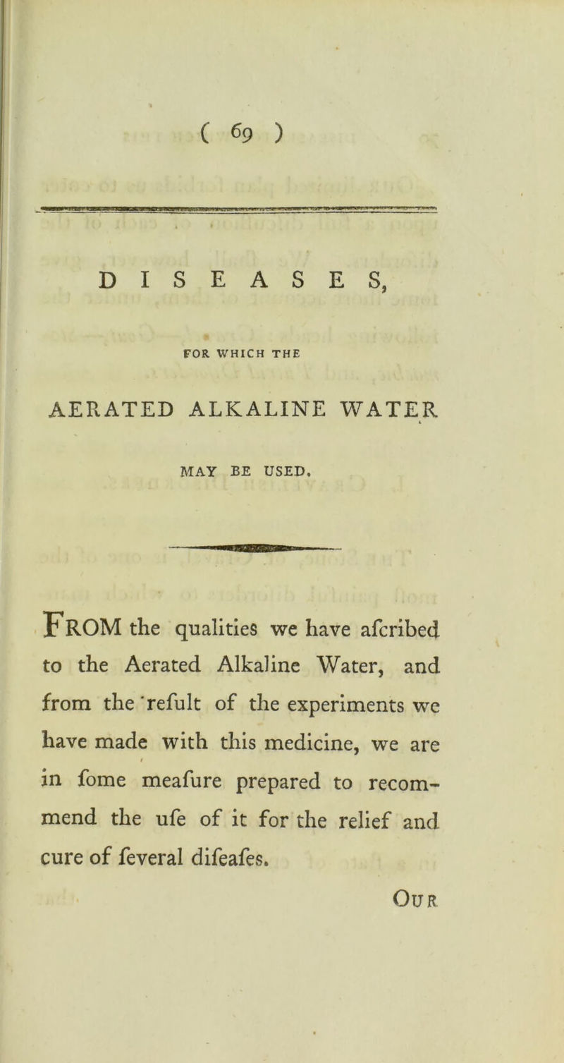 DISEASES, FOR WHICH THE AERATED ALKALINE WATER MAY BE USED. . FROM the qualities we have afcribed to the Aerated Alkaline Water, and from the 'refult of the experiments we have made with this medicine, we are in fome meafure prepared to recom- mend the ufe of it for the relief and cure of feveral difeafes. Our