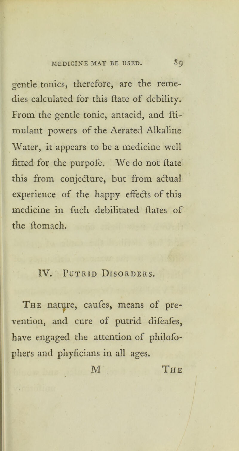 gentle tonics, therefore, are the reme- dies calculated for this date of debility. From the gentle tonic, antacid, and fti- mulant powers of the Aerated Alkaline Water, it appears to be a medicine well fitted for the purpofe. We do not date this from conjedlure, but from a(5tual experience of the happy efFecds of this medicine in fuch debilitated dates of the domach. IV. Putrid Disorders. The nature, caufes, means of pre- vention, and cure of putrid difeafes, have engaged the attention of philofo- phers and phyficians in all ages.
