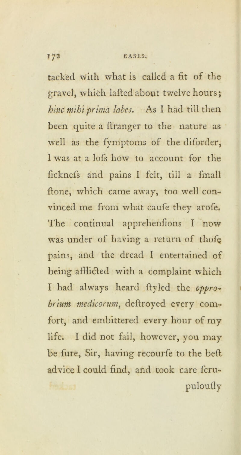I tacked with what is called a fit of the gravel, which laftedabovit twelve hours; hinc mihi prima lobes. As I had till then been quite a ftranger to the nature as well as the fymptoms of the diforder, 1 was at a lofs how to account for the ficknefs and pains I felt, till a fmall ftone, which came away, too well con- vinced me from what cauie they arofe. The continual apprehenfions I now was under of having a return of thofQ pains, and the dread I entertained of being afifidled with a complaint which I had always heard fly led the oppro^ hrium medicormn^ defiroyed every com^ fort, and embittered every hour of my life. I did not fail, however, you may be fure, Sir, having recourfe to the bell: advice I could find, and took care fcru- puloufly