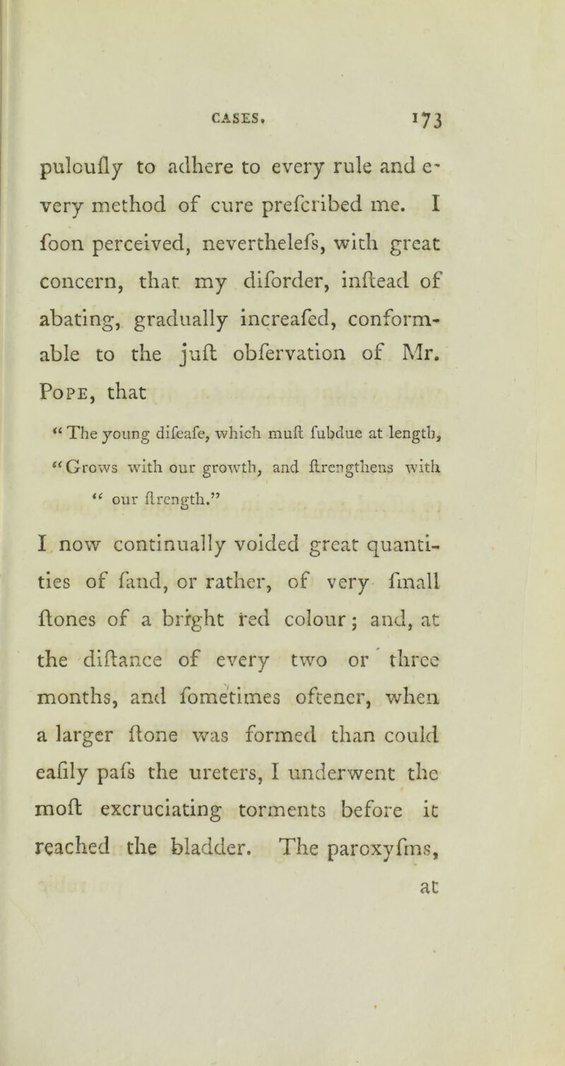 pulcufly to adhere to every rule and very method of cure prefcribed me. I foon perceived, neverthelefs, with great concern, that my diforder, inftead of abating, gradually increafcd, conform- able to the juft obfervation of Mr. Pope, that “ The young difeafe, which mull fubdue at length, “ Grows with our growth, and llrcngthens with our flrcngth.” I now continually voided great quanti- ties of fand, or rather, of very finall ftones of a bright red colour; and, at the diftance of every two or three months, and fometimes ofeener, when a larger ftone v/as formed than could eafily pafs the ureters, I underwent the moft excruciating torments before it reached the bladder. The paroxyfms. at