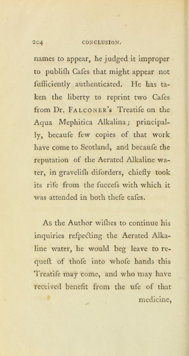 names to appear, he judged it improper to publifli Cafes that might appear not fufficiently authenticated. He has ta- ken the liberty to reprint two Cafes from Dr. Falconer’s Treatife on the Aqua Mephitica Alkalina; principal- ly, becaufe few copies of that work have come to Scotland, and becaufe the reputation of the Aerated Alkaline wa- ter, in gravelifli diforders, chiefly took its rife from the fuccefs with which it was attended in both thefe cafes. As the Author wifhes to continue his inquiries refpecfling the Aerated Alka- line w^atcr, he would beg leave to re- queft of thofe into whofe hands this Treatife may come, and who may have received benefit from the ufe of that medicine,