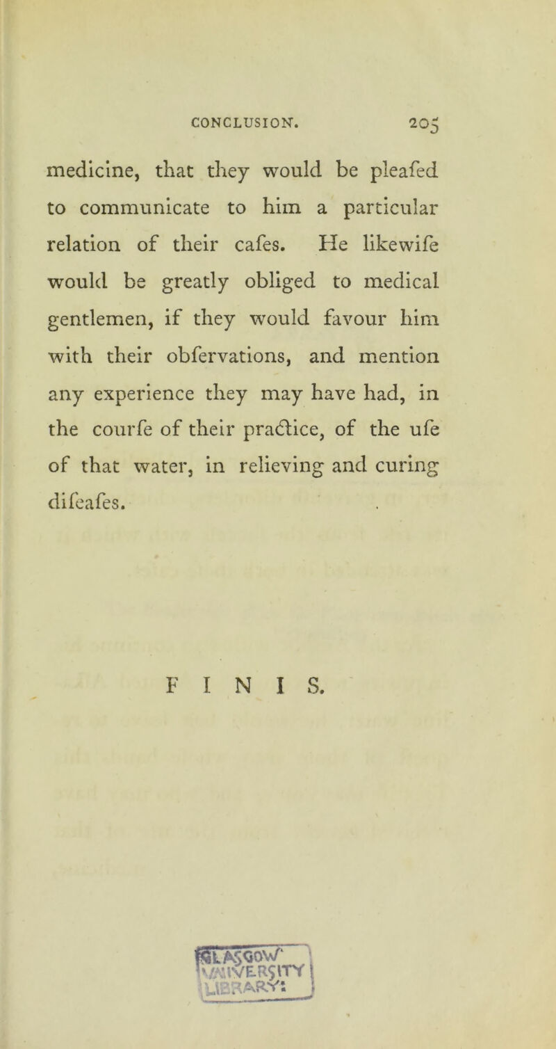 medicine, that they would be pleaied to communicate to him a particular relation of their cafes. He likewife would be greatly obliged to medical gentlemen, if they would favour him with their obfervations, and mention any experience they may have had, in the courfe of their pradlice, of the ufe of that water, in relieving and curing difeafes. F I N I S.