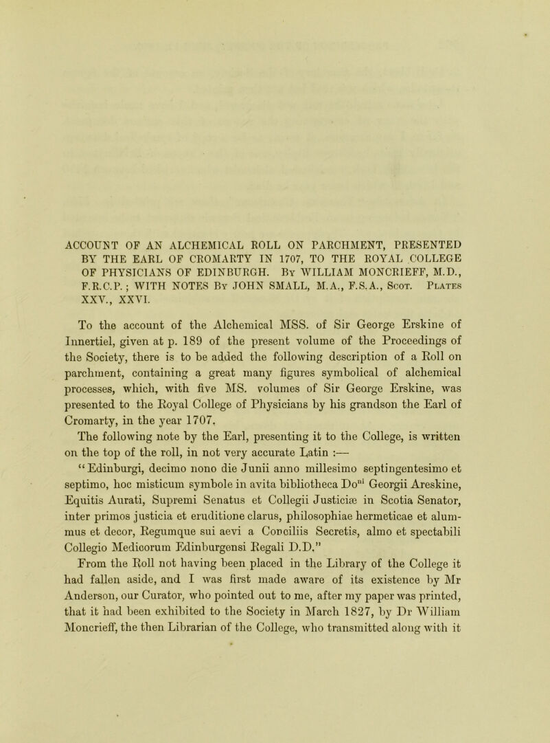 BY THE EARL OF CROMARTY IN 1707, TO THE ROYAL COLLEGE OF PHYSICIANS OF EDINBURGH. By WILLIAM MONCRIEFF, M.D., F.R.C.P. ; WITH NOTES By JOHN SMALL, M.A,, F.S. A., Scot. Plates XXY., XXVI. To the account of the Alchemical MSS. of Sir George Erskine of Innertiel, given at p. 189 of the present volume of the Proceedings of the Society, there is to he added the following description of a Poll on parchment, containing a great many figures symbolical of alchemical jDrocesses, which, with five MS. volumes of Sir George Erskine, was presented to the Eoyal College of Physicians by his grandson the Earl of Cromarty, in the year 1707, The following note by the Earl, presenting it to the College, is written on the top of the roll, in not very accurate Eatin :— “Edinburgi, decimo nono die Junii anno millesimo septingentesimo et septimo, hoc misticum symhole in avita bibliotheca Do* Georgii Areskine, Equitis Aurati, Supremi Senatus et CoUegii Justiciee in Scotia Senator, inter primes justicia et eruditione clarus, philosophiae hermeticae et alum- mus et decor, Eegumque sui aevi a Conoiliis Secretis, almo et spectabili CoUegio Medicorum Edinhurgensi Eegali D.D,” From the Eoll not having been placed in the Library of the College it had fallen aside, and I was first made aware of its existence by Mr Anderson, our Curator, who pointed out to me, after my paper was printed, that it had been exhibited to the Society in March 1827, by Dr William Moncrieff, the then Librarian of the College, who transmitted along with it