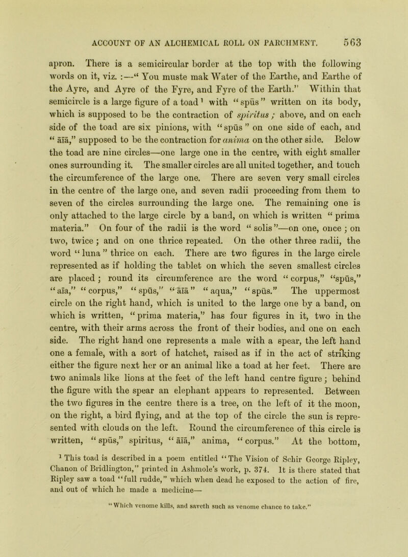 apron. There is a semicircular border at the top with the following words on it, viz. :—“ You muste mak Water of the Earthe, and Earthe of the Ayre, and Ayre of the Eyre, and Eyre of the Earth.” Within that semicircle is a large figure of a toad ’ with “ spus ” written on its body, which is supposed to be the contraction of spiritus ; above, and on each side of the toad are six pinions, with “ spus ” on one side of each, and “ ala,” supposed to be the contraction for anima on the other side. Below the toad are nine circles—one large one in the centre, with eight smaller ones surrounding it. The smaller circles are all united together, and touch the circumference of the large one. There are seven very small circles in the centre of the large one, and seven radii proceeding from them to seven of the circles surrounding the large one. The remaining one is only attached to the large circle by a band, on which is written “ prima materia.” On four of the radii is the word “ solis”—on one, once ; on two, twice; and on one thrice repeated. On the other three radii, the word “ luna ” thrice on each. There are two figures in the large circle represented as if holding the tablet on which the seven smallest circles are placed; round its circumference are the word “ corpus,” “spus,” “ala,” “corpus,” “spus,” “ala” “aqua,” “spus.” The uppermost circle on the right hand, which is united to the large one by a band, on which is written, “ prima materia,” has four figures in it, two in the centre, with their arms across the front of their bodies, and one on each side. The right hand one represents a male with a spear, the left hand one a female, with a sort of hatchet, raised as if in the act of striking either the figure next her or an animal like a toad at her feet. There are two animals like lions at the feet of the left hand centre figure; behind the figure with the spear an elephant appears to represented. Between the two figures in the centre there is a tree, on the left of it the moon, on the right, a bird flying, and at the top of the circle the sun is repre- sented with clouds on the left. Round the circumference of this circle is written, “ spus,” spiiltus, “ ala,” anima, “ corpus.” At the bottom, ^ This toad is described in a poem entitled “The Vision of Schir George Ripley, Chanon of Bridlington,” printed in Ashmole’s work, p. 374. It is there stated that Ripley saw a toad “full rudde,” which when dead he exposed to the action of fire, and out of which he made a medicine— “ Wliicli venome kills, and savctli such as venome chance to take.”