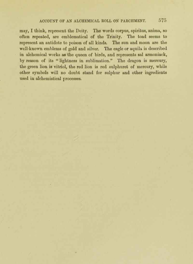 may, I think, represent the Deity. The words corpus, spiritus, anima, so often repeated, are emblematical of the Trinity. The toad seems to represent an antidote to poison of all kinds. The sun and moon are the well-known emblems of gold and silver. The eagle or aquila is described in alchemical works as the queen of birds, and represents sal armoniack, by reason of its “ lightness in sublimation.” The dragon is mercury, the green lion is vitriol, the red lion is red sulphuret of mercury, while other symbols will no doubt stand for sulphur and other ingredients used in alchemistical processes.