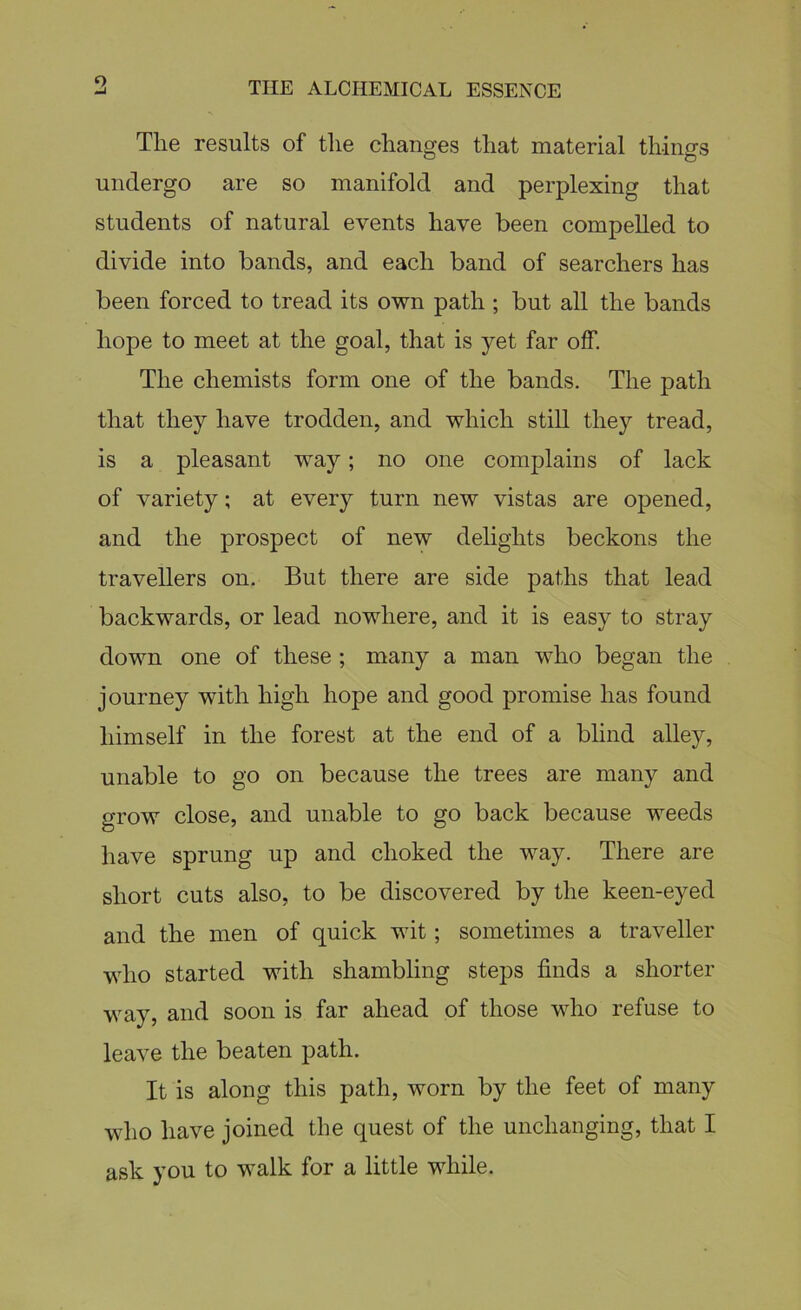 o Tlie results of the changes that material things undergo are so manifold and perplexing that students of natural events have been compelled to divide into bands, and each band of searchers has been forced to tread its own path ; but all the bands hope to meet at the goal, that is yet far off. The chemists form one of the bands. The path that they have trodden, and which still they tread, is a pleasant way; no one complains of lack of variety; at every turn new vistas are opened, and the prospect of new delights beckons the travellers on. But there are side paths that lead backwards, or lead nowhere, and it is easy to stray down one of these ; many a man who began the journey with high hope and good promise has found himself in the forest at the end of a blind alley, unable to go on because the trees are many and grow close, and unable to go back because weeds have sprung up and choked the way. There are short cuts also, to be discovered by the keen-eyed and the men of quick wit; sometimes a traveller who started with shambling steps finds a shorter way, and soon is far ahead of those who refuse to leave the beaten path. It is along this path, worn by the feet of many who have joined the quest of the unchanging, that I ask you to walk for a little while.