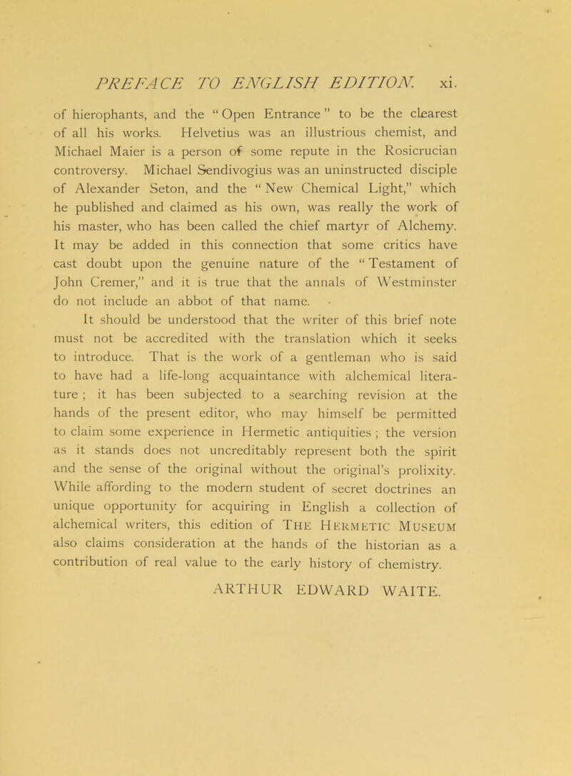 of hierophants, and the “ Open Entrance ” to be the clearest of ali his works. Helvetius was an illustrious chemist, and Michael Maier is a person of some repute in the Rosicrucian controversy. Michael Sendivogius was an uninstructed disciple of Alexander Seton, and the “ New Chemical Light,” which he published and claimed as his own, was really the work of his master, who has been called the chief martyr of Alchemy. It may be added in this connection that some critics have cast doubt upon the genuine nature of the “ Testament of John Cremer,” and it is true that the annals of Westminster do not include an abbot of that name. It should be understood that the writer of this brief note must not be accredited with the translation which it seeks to introduce. That is the work of a gentleman who is said to have had a life-long acquaintance with alchemical litera- ture ; it has been subjected to a searching revision at the hands of the present editor, who may himself be permitted to claim some experience in Hermetic antiquities ; the version as it stands does not uncreditably represent both the spirit and the sense of the original without the originabs prolixity. VVhile affording to the modern student of secret doctrines an unique opportunity for acquiring in English a collection of alchemical writers, this edition of The Hermetic Museum also claims consideration at the hands of the historian as a contribution of real value to the early history of chemistry. ARTHUR EDWARD WAITE.