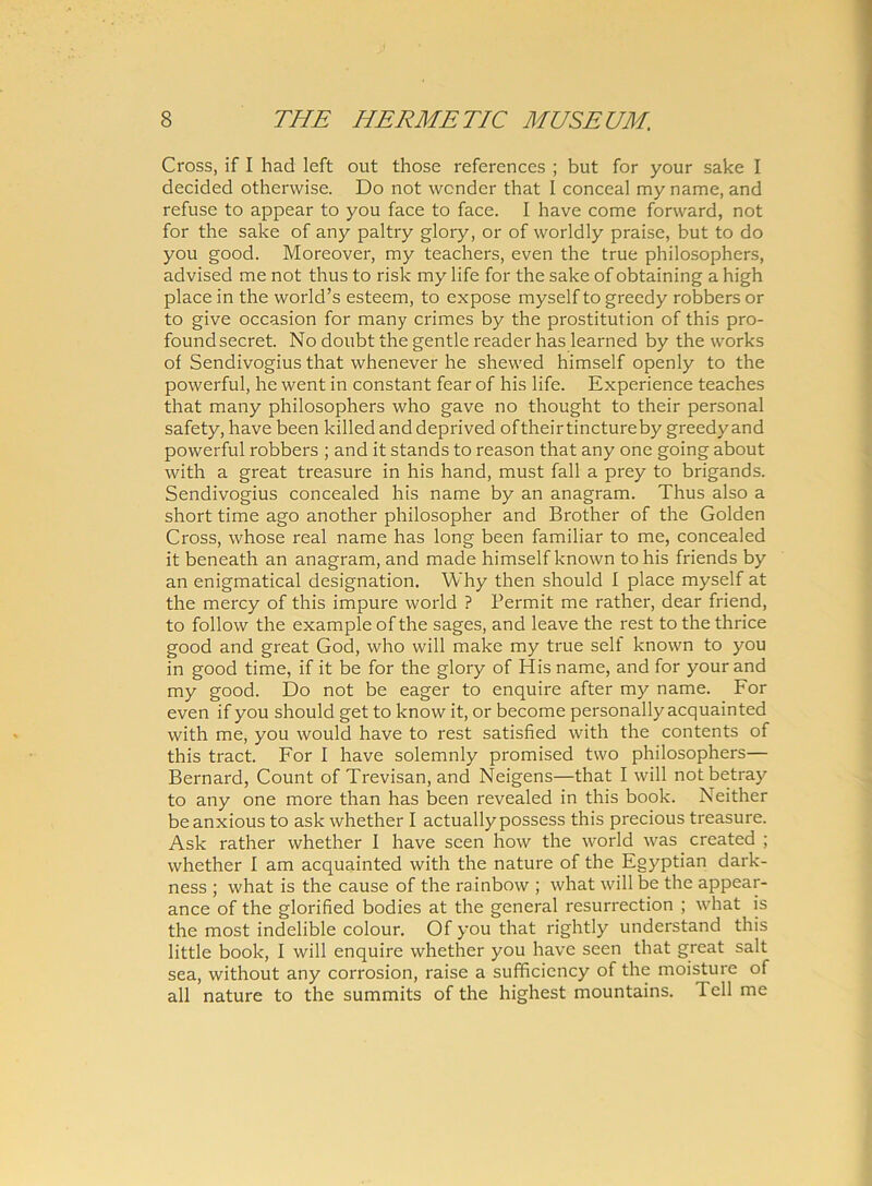 Cross, if I had left out those references ; but for your sake I decided otherwise. Do not wcnder that I conceal my name, and refuse to appear to you face to face. I have come forward, not for the sake of any paltry glory, or of worldly praise, but to do you good. Moreover, my teachers, even the true philosophers, advised me not thus to risk my life for the sake of obtaining a high place in the world’s esteem, to expose myself to greedy robbers or to give occasion for many crimes by the prostitution of this pro- foundsecret. No doubt the gentle reader has learned by the works of Sendivogius that whenever he shewed himself openly to the powerful, he went in constant fear of his life. Experience teaches that many philosophers who gave no thought to their personal safety, have been killed and deprived of their tincture by greedy and powerful robbers ; and it stands to reason that any one going about with a great treasure in his hand, must fall a prey to brigands. Sendivogius concealed his name by an anagram. Thus also a short time ago another philosopher and Brother of the Golden Cross, whose real name has long been familiar to me, concealed it beneath an anagram, and made himself known to his friends by an enigmatical designation. Why then should I place myself at the mercy of this impure world ? Permit me rather, dear friend, to follow the example of the sages, and leave the rest to the thrice good and great God, who will make my true sell known to you in good time, if it be for the glory of His name, and for your and my good. Do not be eager to enquire after my name. For even if you should get to know it, or become personally acquainted with me, you would have to rest satisfied with the contents of this tract. For I have solemnly promised two philosophers— Bernard, Count of Trevisan, and Neigens—that I will notbetray to any one more than has been revealed in this book. Neither beanxious to ask whether I actuallypossess this precious treasure. Ask rather whether I have scen how the world was created ; whether I am acquainted with the nature of the Egyptian dark- ness ; what is the cause of the rainbow ; what will be the appear- ance of the glorified bodies at the general resurrection ; what is the most indelible colour. Of you that rightly understand this little book, I will enquire whether you have seen that great salt sea, without any corrosion, raise a sufficiency of the moisture of ali nature to the summits of the highest mountains. Teli me