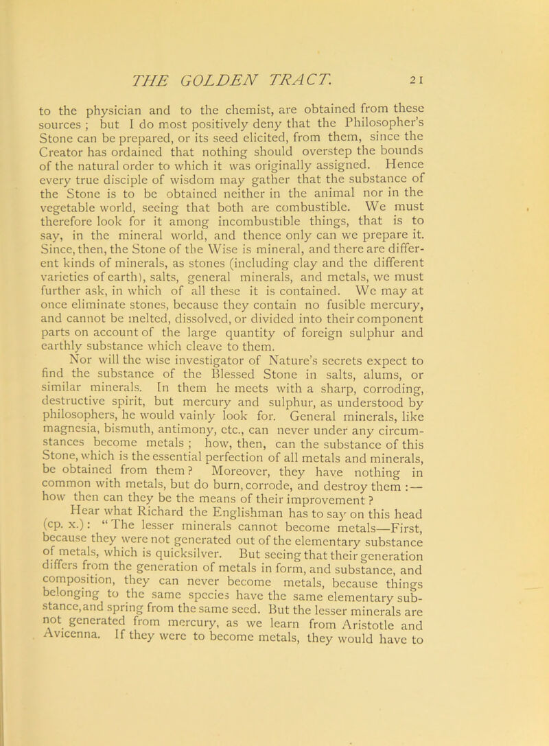 to the physician and to the chemist, are obtained from these sources ; but I do most positively deny that the Philosopher’s Stone can be prepared, or its seed elicited, from them, since the Creator has ordained that nothing should overstep the bounds of the natural order to which it was originally assigned. Hence every true disciple of wisdom may gather that the substance of the Stone is to be obtained neither in the animal nor in the vegetable world, seeing that both are combustible. We must therefore look for it among incombustible things, that is to say, in the mineral world, and thence only can we prepare it. Since, then, the Stone of the Wise is mineral, and there are differ- ent kinds of minerals, as stones (including clay and the different varieties of earth), salts, general minerals, and metals, we must further ask, in which of ali these it is contained. We may at once eliminate stones, because they contain no fusible mercury, and cannot be melted, dissolved, or divided into their component parts on account of the large quantity of foreign sulphur and earthly substance which cleave to them. Nor will the wise investigator of Nature’s secrets expect to find the substance of the Blessed Stone in salts, alums, or similar minerals. In them he meets with a sharp, corroding, destructive spirit, but mercury and sulphur, as understood by philosophers, he would vainly look for. General minerals, like magnesia, bismuth, antimony, ctc., can never under any circum- stances becomc metals ; how, then, can the substance of this Stone, which is the essential perfectiori of all metals and minerals, be obtained from them ? Moreovcr, they have nothing in common with metals, but do burn, corrode, and destroy them : — how then can they be the means of their improvement ? Hear what Richard the Englishman has to say on this head (CP- x.): “ The lesser minerals cannot become metals—First, bccause they were not gcnerated out of the elemcntary substance of metals, which is quicksilver. But seeing that their generation differs from the generation of metals in form, and substance, and composition, they can never become metals, because things belongrng to the same species have the same elementary sub- stance, and spring from the same seed. But the lesser minerals are not generated from mercury, as we learn from Aristotle and Avicenna. If they were to becomc metals, they would have to