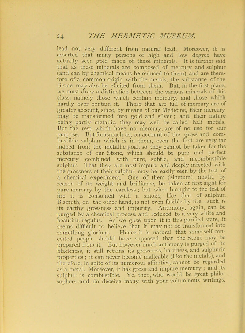 lead not very different from natural lead. Moreover, it is asserted that many persons of high and low degree have actually seen gold made of these minerals. It is further said that as these minerals are composed of mercury and sulphur (and can by Chemical means be reduced to them), and are there- fore of a common origin vvith the metals, the substance of the Stone may also be elicited from them. But, in the first place, we must draw a distinction between the various minerals of this class, namely those vvhich contain mercury, and those which hardly ever contain it. Those that are full of mercury are of greater account, since, by means of our Medicine, their mercury may be transformed into gold and silver ; and, their nature being partly metallic, they may well be called half metals. But the rest, which have no mercury, are of no use for our purpose. But forasmuch as, on account of the gross and com- bustible sulphur which is in them, even the first are very far indeed from the metallic goal, so they cannot be taken for the substance of our Stone, which should be pure and perfect mercury combined with pure, subtle, and incombustible sulphur. That they are most impure and deeply infected with the grossncss of their sulphur, may be easily seen by the test of a Chemical experiment. One of them (zinetum) might, by reason of its weight and brilliance, be taken at first sight for pure mercury by the careless ; but when brought to the test of fire it is consumed vvith a smoke, like that of sulphur. Bismuth, on the other hand, is not even fusible by fire—such is its earthy grossness and impurity. Antimony, again, can be purged by a Chemical process, and reduced to a very white and beautiful regulus. As we gaze upon it in this purified state, it seems difficult to believe that it may not be transformed into something glorious. Hence it is natural that some self-con- ceited people should have supposed that the Stone may be prepared from it. But however much antimony is purged of its blackness, it stili retains its grossness, hardness, and sulphuric properties ; it can never become malleable (like the metals), and therefore, in spite of its numerous affinities, cannot be regardcd as a mctal. Moreover, it has gross and impure mercury ; and its sulphur is combustible. Ye, then, who would be great philo- sophers and do deceive many with your voluminous writings,