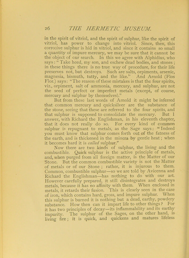 in the spirit of vitriol, and the spirit of sulphur, like the spirit of vitriol, has power to change into vitriol. Since, then, this corrosive sulphur is hid in vitriol, and since it contains so small a quantity of impure mercury, we may be sure that it cannot be the object of our search. In this we agree with Alphidius, who says : “ Take heed, my son, and eschew dead bodies, and stones ; in these things there is no true way of procedure, for their life preserves not, but destroys. Such are salts, orpiments, arsenic, magnesia, bismuth, tutty, and the like.’' And Arnold (Flos Flor.) says: “The reason of these mistakes is that the four spirits, viz., orpiment, salt of ammonia, mercury, and sulphur, are not the seed of perfect or imperfect metals (except, of course, mercury and sulphur by themselves).” But from these last words of Arnold it might be inferred that common mercury and quicksilver are the substance of the stone, secing that these are referred to the four spirits, and that sulphur is supposed to consolidate the mercury. But I answer, with Richard the Englishman, in his eleventh chapter, that it does not really do so. For every kind of common sulphur is repugnant to metals, as the Sage says : “ Indeed you must know that sulphur comes forth out of the fatness of the earth, and is thickened in the minera by gentle heat; when it becomes hard it is called sulphur.” Now there are two kinds of sulphur, the living and the combustible. Quick sulphur is the active principle of metals, and, when purged from all foreign matter, is the Matter of our Stone. But the common combustible variety is not the Matter of metals or of our Stone ; rather, it is injurous to them. Common, combustible sulphur—so we are told by Avicenna and Richard the Englishman—has nothing to do with our art. However carefully prepared, it stili disintegrates and destroys metals, because it has no affinity with them. When enclosed in metals, it retards their fusion. This is clearly seen in the case of iron, which contains hard, gross, and impure sulphur. When this sulphur is burned it is nothing but a dead, earthy, powdery substance. How then can it impart life to other things ? For it has two principies of decay—its inflammability and its earthy impurity. The sulphur of the Sages, on the other hand, is living fire ; it is quick, and quickens and matures lifeless