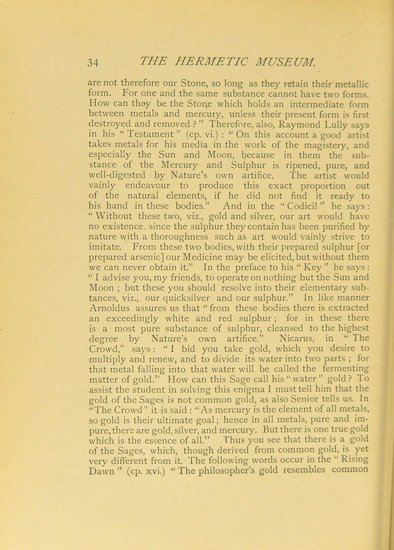 arenot therefore our Stone, so long as they retain their metallic form. For one and the same substance cannot have two forms. How can they be the Stone which holds an intermediate form between metals and mercury, unless their present form is first destroyed and removed ? ” Therefore, also, Raymond Lully says in his “Testament” (cp. vi.) : “ On this accounta good artist takes metals for his media in the work of the magistery, and especially the Sun and Moon, because in them the sub- stance of the Mercury and Sulphur is ripened, pure, and well-digested by Nature’s own artifice. The artist would vainly endeavour to produce this exact proportion out of the natural elements, if he did not find it ready to his hand in these bodies.” And in the “ Codicil ” he says: “ Without these two, viz., gold and silver, our art would have no existence. since the sulphur they contain has been purified by nature with a thoroughness such as art would vainly strive to imitate. From these two bodies, with their prepared sulphur [or prepared arsenic] our Medicine may be elicited,but without them we can never obtain it.” In the preface to his “ Key ” he says : “ I advise you, my friends, to operate on nothing but the Sun and Moon ; but these you should resolve into their elementary sub- tances, viz., our quicksilver and our sulphur.” In like manner Arnoldus assures us that “ from these bodies there is extracted an exceedingly white and red sulphur; for in these there is a most pure substance of sulphur, cleansed to the highest degree by Nature’s own artifice.” Nicarus, in “ The Crowd,” says: “ I bid you take gold, which you desire to multiply and renew, and to divide its water into two parts ; for that metal falling into that water will be called the fermenting matter of gold.” How can this Sage call his “water” gold? To assist the student in solving this enigma I must teli him that the gold of the Sages is not common gold, as also Senior telis us. In “The Crowd” it is said : “As mercury is the element of all metals, so gold is their ultimate goal; hence in all metals, pure and im- pure, there are gold, silver, and mercury. But there is one truegold which is the essence of all.” Thus you see that there is a gold of the Sages, which, though derived from common gold, is yet very different from it. The following words occur in the “ Rising Dawn ” (cp. xvi.) “ The philosopher’s gold resembles common