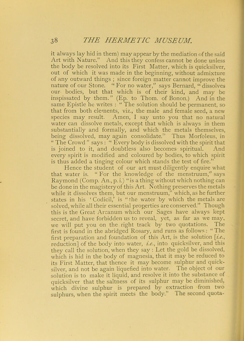 it always lay hid in them) may appear by the mediation of the said Art with Nature.” And this they confess cannot be done unless the body be resolved into its First Matter, which is quicksilver, out of which it was made in the beginning, without admixture of any outward things ; since foreign matter cannot improve the nature of our Stone. “ For no water,” says Bernard, “ dissolves our bodies, but that which is of their kind, and may be inspissated by them. ” (Ep. to Thom. of Bonon.) And in the same Epistle he writes : “ The solution should be permanent, so that from both elements, viz., the male and female seed, a new species may resuit. Arnen, I say unto you that no natural water can dissolve metals, except that which is always in them substantially and formally, and which the metals themselves, being dissolved, may again consolidate.” Thus Morfoleus, in “ The Crowd ” says : “ Every body is dissolved with the spirit that is joined to it, and doubtless also becomes spiritual. And every spirit is modified and coloured by bodies, to which spirit is thus added a tinging colour which stands the test of fire.” Hence the student of our art must diligently enquire what that water is. “ For the knowledge of the menstruum,” says Raymond (Comp. An., p. i.) “ is a thing without which nothing can be done in the magisteryof this Art. Nothing preserves the metals while it dissolves them, but our menstruum,” which, as he further States in his ‘ Codicil,’ is “ the water by which the metals are solved, while ali their essential properties are conserved.” Though this is the Great Arcanum which our Sages have always kept secret, and have forbidden us to reveal, yet, as far as we may, we will put you on the right track by two quotations. The first is found in the abridged Rosary, and runs as follows: “ The first preparation and foundation of this Art, is the solution \i.e., reduction] of the body into water, i.e., into quicksilver, and this they call the solution, when they say : Let the gold be dissolved, which is hid in the body of magnesia, that it may be reduced to its First Matter, that thence it may become sulphur and quick- silver, and not be again liquefied into water. The object ol our solution is to make it liquid, and resolve it into the substance of quicksilver that the saltness of its sulphur may be diminished, which divine sulphur is prepared by extraction from two sulphurs, when the spirit meets the body.” The second quota-