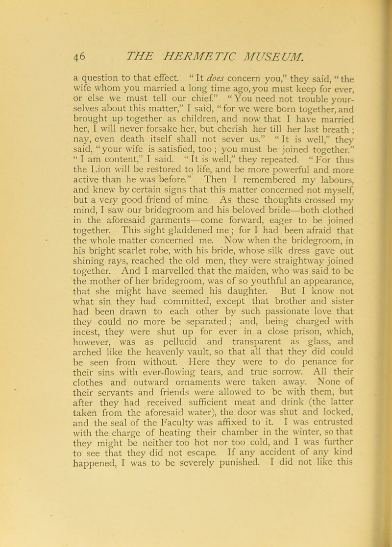 a question to that effect. “ It does concern you,” they said, “the wife whom you married a long time ago, you must keep for ever, or else vve must teli our chief.” “You need not trouble your- selves about this matter,” I said, “ for we vvere born together, and brought up together as children, and now that I have married her, I will never forsake her, but cherish lier till her last breath ; nay, even death itself shall not sever us.” “ It is well,” they said, “ your wife is satisfied, too ; you must be joined together.” “ I am content,” I said. “ It is well,” they repeated. “ For thus the Lion will be restored to life, and be more powerful and more active than he was before.” Then I remembered my labours, and knew by certain signs that this matter concerned not myself, but a very good friend of mine. As these thoughts crossed my mind, I saw our bridegroom and his beloved bride—both clothed in the aforesaid garments—come forward, eager to be joined together. This sight gladdened me ; for I had been afraid that the whole matter concerned me. Now when the bridegroom, in his bright scarlet robe, with his bride, whose silk dress gave out shining rays, reached the old men, they were straightway joined together. And I marvelled that the maiden, who was said to be the mother of her bridegroom, was of so youthful an appearance, that she might have seemed his daughter. But I know not what sin they had committed, except that brother and sister had been drawn to each other by such passionate love that they could no more be separated ; and, being charged with incest, they were shut up for ever in a close prison, which, however, was as pellucid and transparent as glass, and arched like the heavenly vault, so that all that they did could be seen from without. Here they were to do penance for their sins with ever-flowing tears, and true sorrow. All their clothes and outward ornaments were taken away. None of their servants and friends were allowed to be with them, but after they had received sufficient meat and drink (the latter taken from the aforesaid water), the door was shut and locked, and the seal of the Faculty was affixed to it. I was entrusted with the charge of heating their chamber in the winter, so that they might be neither too hot nor too cold, and I was further to see that they did not escape. If any accident of any kind happened, I was to be severely punished. I did not like this