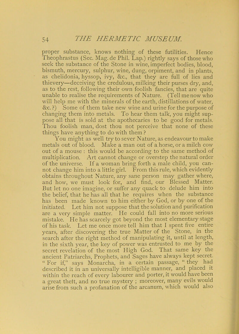 proper substance, knows nothing of these futilities. Hence Theophrastus (Scc. Mag.de Phil. Lap.) rightly says of thosewho seek the substance of the Stone in vvine, imperfcct bodies, blood, bismuth, mercury, sulphur, wine, dung, orpiment, and in plants, as chelidonia, hyssop, ivy, &c., that they are full of lies and thievery—deceiving the credulous, milking their purses dry, and, as to the rest, following their own foolish fancies, that are quite unable to realise the requirements of Nature. (Teli menovv who will help me with the minerals of the earth, distillations of water, &c. ?) Some of them take new wine and urine for the purpose of changing them into metals. To hear them talk, you might sup- pose all that is sold at the apothecaries to be good for metals. Thou foolish man, dost thou not perceive that none of these things have anything to do with them ? You might as well try to sever Nature, as endeavour to make metals out of blood. Make a man out of a horse, or a milch cow out of a mouse : this would be according to the same method of multiplication. Art cannot change or overstep the natural order of the universe. If a woman bring forth a male child, you can- not change him into a little girl. From this rule, which evidently obtains throughout Nature, any sane person may gather where, and how, we must look for, and find, our Blessed Matter. But let no one imagine, or suffer any quack to delude him into the belief, that he has all that he requires when the substance has been made known to him either by God, or by one of the initiated. Let him not suppose that thesolution and purification are a very simple matter. He could fall into no more serious mistake. He has scarcely got beyond the most elementaiy stage of his task. Let me once more teli him that I spent five entire years, after discovering the true Matter of the Stone, in the search after the right method of manipulating it, until at length, in the sixth year, the key of power was entrusted to me by the secret revelation of the most High God. That same key the ancient Patriarchs, Prophets, and Sages have always kept secret. “ For if,” says Monarcha, in a certain passage, “ they had described it in an universally intelligible manner, and placed it within the reach of every labourer and porter, it would have been a great thelt, and no true mystery ; moreover, many evils would arise from such a profanation of the arcanum, which would also