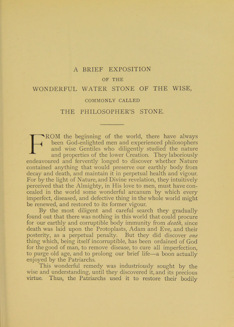 A BRIEF EXPOSITION OF THE YVONDERFUL WATER STONE OF THE WISE, COMMONLY CALLED THE PHILOSOPHER’S STONE. FROM the beginning of the world, there have always been God-enlighted men and experienced philosophers and wise Gentiles who diligently studied the nature and properties of the lower Creation. They laboriously endeavoured and fervently longed to discover whether Nature contained anything that would preserve our earthly body from decay and death, and maintain it in perpetual health and vigour. For by the light of Nature, and Divine revelation, they intuitively perceived that the Almighty, in His love to men, must havecon- cealed in the world some wonderful arcanum by which every imperfect, diseased, and defective thing in the whole world might be renewed, and restored to its former vigour. By the most diligent and careful search they gradually found out that there was nothing in this world that could procure for our earthly and corruptible body immunity from death, since death was laid upon the Protoplasts, Adam and Eve, and their posterity, as a perpetual penalty. But they did discover one thing which, being itself incorruptible, has been ordained of God for thegood of man, to remove disease, to cure ali imperfection, to purge old age, and to prolong our brief life—a boon actually enjoyed by the Patriarchs. This wonderful remedy was industriously sought by the wise and understanding, until they discovered it, and its precious virtue. Thus, the Patriarchs used it to restore their bodily