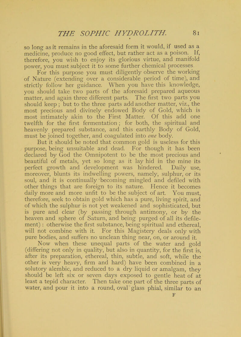 so long as it remains in the aforesaid form it would, if used as a medicine, produce no good effect, but rather act as a poison. If, therefore, you wish to enjoy its glorious virtue, and manifold power, you must subject it to some further chemical processes For this purpose you must diligently observe the working of Nature (extending over a considerable period of time), and strictly follow her guidance. When you have this knowledge, you should take two parts of the aforesaid prepared aqueous matter, and again three different parts. The first two parts you should keep ; but to the three parts add another matter, viz., the most precious and divinely endowed Body of Gold, which is most intimately akin to the First Matter. Of this add one twelfth for the first fermentation ; for both, the spiritual and heavenly prepared substance, and this earthly Body of Gold, must be joined together, and coagulated into one body. But it should be noted that common gold is useless for this purpose, being unsuitable and dead. For though it has been declared by God the Omnipotent to be the most precious and beautiful of metals, yet so long as it lay hid in the mine its perfect growth and development was hindered. Daily use, moreover, blunts its indwelling powers, namely, sulphur, or its soul, and it is continually'becoming mingled and defiled with other things that are foreign to its nature. Hence it becomes daily more and more unfit to be the subject of art. You must, therefore, seek to obtain gold which has a pure, living spirit, and of which the sulphur is not yet weakened and sophisticated, but is pure and ciear (by passing through antimony, or by the heaven and sphere of Saturn, and being purged of all its defile- ment) : otherwise the first substance, being spiritual and ethereal, will not combine with it. For this Magistery deals only with pure bodies, and suffers no unclean thing near, on, or around it. Now when these unequal parts of the water and gold (differing not only in quality, but also in quantity, for the first is, after its preparation, ethereal, thin, subtle, and soft, while the other is very heavy, firm and hard) have been combined in a solutory alembic, and reduced to a dry liquid or amalgam, they should be left six or seven days exposed to gentle heat of at least a tepid character. Then take one part of the three parts of water, and pour it into a round, oval glass phial, similar to an F