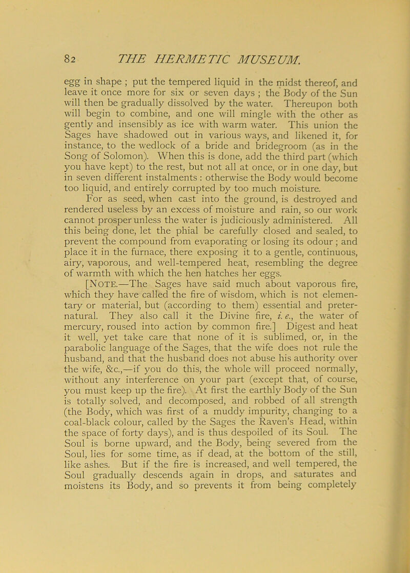 egg in shape ; put the tempered liquid in the midst thereof, and leave it once more for six or seven days ; the Body of the Sun will then be gradually dissolved by the water. Thereupon both will begin to combine, and one will mingle with the other as gently and insensibly as ice with warm water. This union the Sages have shadowed out in various ways, and likened it, for instance, to the wedlock of a bride and bridegroom (as in the Song of Solomon). When this is done, add the third part (which you have kept) to the rest, but not all at once, or in one day, but in seven different instalments : otherwise the Body would become too liquid, and entirely corrupted by too much moisture. For as seed, when cast into the ground, is destroyed and rendered useless by an excess of moisture and rain, so our work cannot prosper unless the water is judiciously administered. All this being done, let the phial be carefully closed and sealed, to prevent the compound from evaporating or losing its odour; and place it in the furnace, there exposing it to a gentle, continuous, airy, vaporous, and well-tempered heat, resembling the degree of warmth with which the hen hatches her eggs. [NOTE.—The Sages have said much about vaporous fire, which they have called the fire of wisdom, which is not elemen- tary or material, but (according to them) essential and preter- natural. They also call it the Divine fire, i. e., the water of mercury, roused into action by common fire.] Digest and heat it well, yet take care that none of it is sublimed, or, in the parabolic language of the Sages, that the wife does not rule the husband, and that the husband does not abuse his authority over the wife, &c.,—if you do this, the whole will proceed normally, without any interference on your part (except that, of course, you must keep up the fire). At first the earthly Body of the Sun is totally solved, and decomposed, and robbed of all strength (the Body, which was first of a muddy impurity, changing to a coal-black colour, called by the Sages the Raven’s Head, within the space of forty days), and is thus despoiled of its Soul. The Soul is borne upward, and the Body, being severed from the Soul, lies for some time, as if dead, at the bottom of the stili, like ashes. But if the fire is increased, and well tempered, the Soul gradually descends again in drops, and saturates and moistens its Body, and so prevents it from being completely