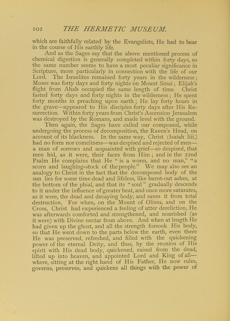 which are faithfully related by the Evangelists, He had to bear in the course of His earthly life. And as the Sages say that the above mentioned process of Chemical digestion is generally completed within forty days, so the same number seems to have a most peculiar significance in Scripture, more particularly in connection with the life of our Lord. The Israelites remained forty years in the wilderness; Moses was forty days and forty nights on Mount Sinai; Elijah’s flight from Ahab occupied the same length of time. Christ fasted forty days and forty nights in the wilderness ; He spent forty months in preaching upon earth ; He lay forty hours in the grave—appeared to His disciples forty days after His Re- surrection. Within forty years from Christ’s Ascension Jerusalem was destroyed by the Romans, and made level with the ground. Then again, the Sages have called our compound, while undergoing the process of decomposition, the Raven’s Head, on account of its blackness. In the same way, Christ (Isaiah liii.) had no form nor comeliness—was despised and rejected of men— a man of sorrows and acquainted with grief—so despised, that men hid, as it were, their faces from Him ; and in the 22nd Psalm He complains that He “ is a worm, and no man,” “a scorn and laughing-stock of thepeople.” We may also see an analogy to Christ in the fact that the decomposed body of the sun lies for some time dead and lifeless, like burnt-out ashes, at the bottom of the phial, and that its “ soul ” gradually descends to it under the influence of greater heat, and once more saturates, as it were, the dead and decaying body, and saves it from total destruction. For when, on the Mount of Olives, and on the Cross, Christ had experienced a feeling of utter dereliction, He was afterwards comforted and strengthened, and nourished (as it were) with Divine nectar from above. And when at length He had given up the ghost, and ali the strength forsook His body, so that He went down to the parts below the earth, even there He was preserved, refreshed, and filled with the quickening power of the eternal Deity, and thus, by die reunion of His spirit with His dead body, quickened, raised from the dead, lifted up into heaven, and appointed Lord and King of all— where, sitting at the right hand of His Father, He now rules, governs, preserves, and quickens all things with the power of