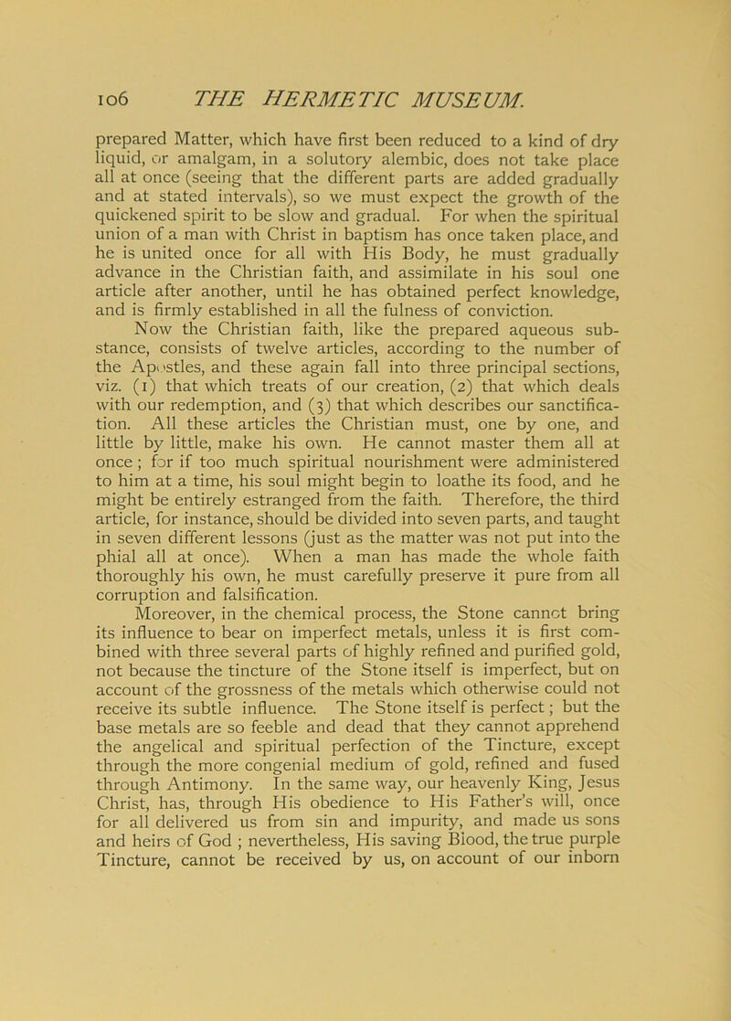 prepared Matter, which have first been reduced to a kind of dry liquid, or amalgam, in a solutory alembic, does not take place ali at once (seeing that the different parts are added gradually and at stated intervals), so we must expect the growth of the quickened spirit to be slow and gradual. For when the spiritual union of a man with Christ in baptism has once taken place, and he is united once for all with His Body, he must gradually advance in the Christian faith, and assimilate in his soul one article after another, until he has obtained perfect knowledge, and is firmly established in all the fulness of conviction. Now the Christian faith, like the prepared aqueous sub- stance, consists of twelve articles, according to the number of the Apostles, and these again fall into three principal sections, viz. (i) that which treats of our creation, (2) that which deals with our redemption, and (3) that which describes our sanctifica- tion. All these articles the Christian must, one by one, and little by litti e, make his own. He cannot master them all at once ; for if too much spiritual nourishment were administered to him at a time, his soul might begin to loathe its food, and he might be entirely estranged from the faith. Therefore, the third article, for instance, should be divided into seven parts, and taught in seven different lessons (just as the matter was not put into the phial all at once). When a man has made the whole faith thoroughly his own, he must carefully preserve it pure from all corruption and falsification. Moreover, in the chemical process, the Stone cannct bring its influence to bear on imperfect metals, unless it is first com- bined with three several parts of highly refined and purified gold, not because the tincture of the Stone itself is imperfect, but on account of the grossness of the metals which otherwise could not receive its subtle influence. The Stone itself is perfect; but the base metals are so feeble and dead that they cannot apprehend the angelical and spiritual perfection of the Tincture, except through the more congenial medium of gold, refined and fused through Antimony. In the same way, our heavenly King, Jesus Christ, has, through His obedience to His Father’s will, once for all delivered us from sin and impurity, and made us sons and heirs of God ; nevertheless, His saving Biood, the true purple Tincture, cannot be received by us, on account of our inborn