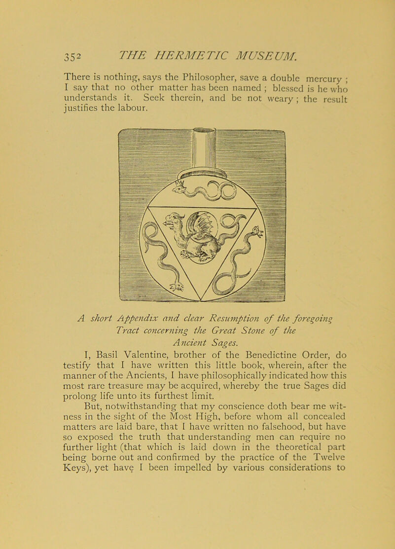 There is nothing, says the Philosopher, save a doublc mercury ; I say that no other matter has been named ; blessed is he who understands it. Seek therein, and be not vveary; the resuit justifies the labour. A short Appendix and ciear Resumption of the foregoinq Tract concerning the Great Stone of the Anclent Sages. I, Basii Valentine, brother of the Benedictine Order, do testify that I have written this little book, wherein, after the manner of the Ancients, I have philosophically indicated how this most rare treasure may be acquired, whereby the true Sages did prolong life unto its furthest limit. But, notwithstanding that my conscience doth bear me wit- ness in the sight of the Most High, before whom all concealed matters are laid bare, that 1 have written no falsehood, but have so exposed the truth that understanding men can require no further light (that which is laid down in the theoretical part being borne out and confirmed by the practice of the Twelve Keys), yet have I been impelled by various considerations to