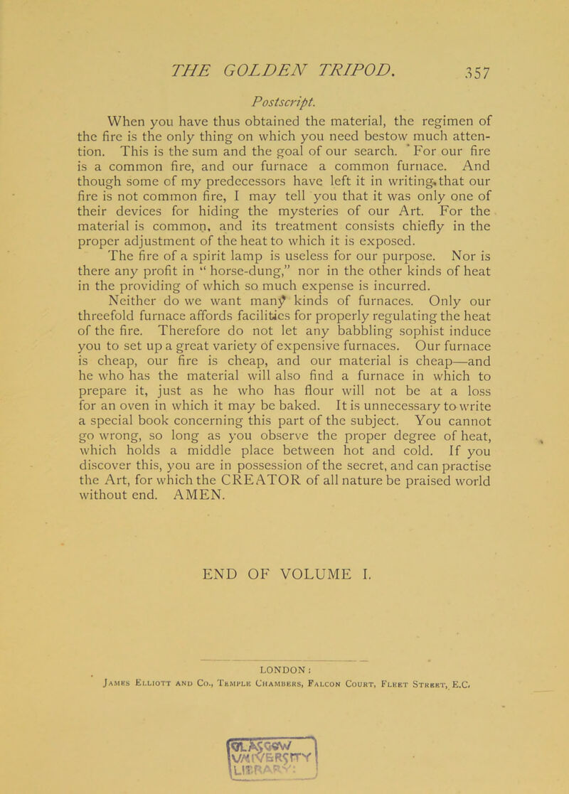 PostScript. When you have thus obtained the materia), the regimen of the fire is the only thing on which you need bestow much atten- tion. This is the sum and the goal of our search. ' For our fire is a common fire, and our furnace a common furnace. And though some of my predecessors have left it in writing,that our fire is not common fire, I may teli you that it was only one of their devices for hiding the mysteries of our Art. For the material is common, and its treatment consists chiefly in the proper adjustment of theheatto which it is exposed. The fire of a spirit lamp is useless for our purpose. Nor is there any profit in “ horse-dung,” nor in the other kinds of heat in the providing of which so much expense is incurred. Neither do we want man)? kinds of furnaces. Only our threefold furnace affords facilitics for properly regulating the heat of the fire. Therefore do not let any babbling sophist induce you to set up a great variety of expensive furnaces. Our furnace is cheap, our fire is cheap, and our material is cheap—and he who has the material will also find a furnace in which to prepare it, just as he who has flour will not be at a loss for an oven in which it may be baked. Itis unnecessary towrite a special book concerning this part of the subject. You cannot go wrong, so long as you observe the proper degree of heat, which holds a middle place between hot and cold. If you discover this, you are in possession of the secret, and can practise the Art, for which the CREATOR of all nature be praised world without end. AMEN. END OF VOLUME I. LONDON! James Elliott and Co., Templi; Chambers, Falcon Court, Flket Street, E.C.