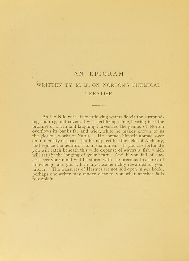 AN E P I GR A M WRITTEN BY M. M., ON NORTON’S TREATISE. CHEMICAL As the Nile with its overflowing waters floods the surround- ing country, and covers it with fertilizing slime, bearing in it the promise of a rich and laughing harvest, so the genius of Norton overflows its banks far and wide, whiie he makes known to us the glorious works of Nature. He spreads himself abroad over an immensity of space, that he may fertilize the fields of Alchemy, and rejoice the hearts of its husbandmen. If you are fortunate you will catch beneath this wide expanse of waters a fish which will satisfy the longing of your heart. And if you fail of suc- cess, yet your mind will be stored with the precious treasures of knowledge, and you will in any case be richly rewarded for your labour. The treasures of Hermes are not laid open in one book : perhaps one writer may render ciear to you what another fails to explain.