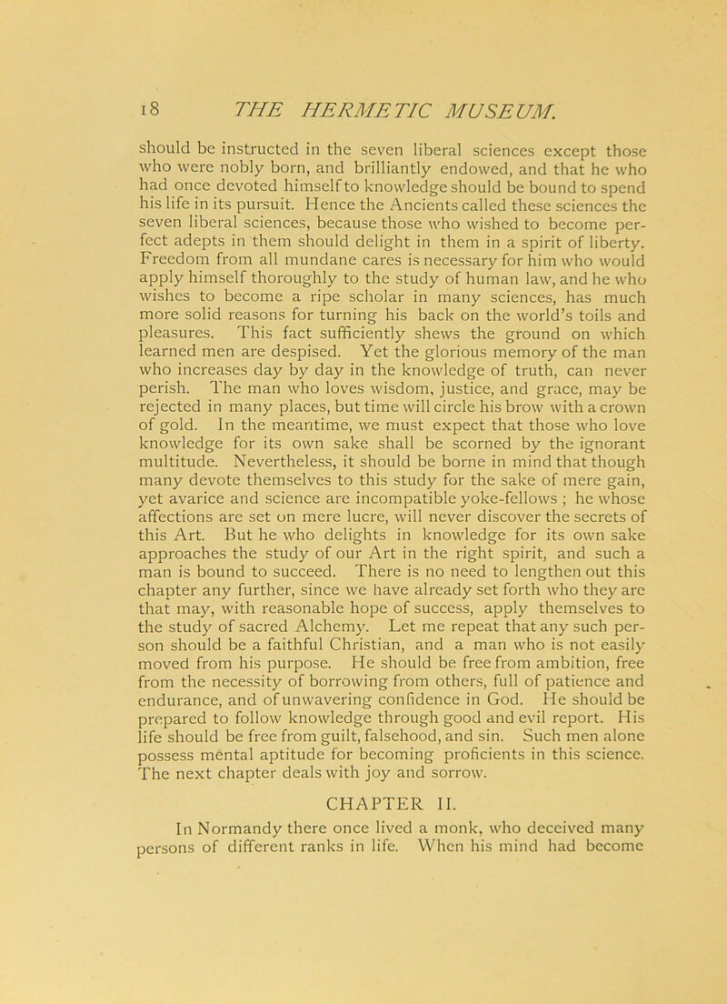 should be instructed in the seven liberal Sciences except those who were nobly born, and brilliantly endowed, and that he who had once devoted himselfto knowledge should be bound to spend his life in its pursuit. Hence the Ancients called these Sciences the seven liberal Sciences, because those who wished to become per- fect adepts in them should delight in them in a spirit of liberty. Freedom from all mundane cares is necessary for him who would apply himself thoroughly to the study of human law, and he who wishes to become a ripe scholar in many Sciences, has much more solid reasons for turning his back on the world’s toils and pleasures. This fact sufficiently shews the ground on which learned men are despised. Yet the glorious memory of the man who increases day by day in the knowledge of truth, can never perish. The man who loves wisdom, justice, and grace, may be rejected in many places, but time will circle his brow withacrown of gold. In the meantime, we must expect that those who love knowledge for its own sake shall be scorned by the ignorant multitude. Nevertheless, it should be borne in mind that though many devote themselves to this study for the sake of mere gain, yet avarice and Science are incompatible yoke-fellows ; he whose affections are set on mere luere, will never discover the secrets of this Art. But he who delights in knowledge for its own sake approaches the study of our Art in the right spirit, and such a man is bound to succeed. There is no need to lengthen out this chapter any further, since we have already set forth who they are that may, with reasonable hope of success, apply themselves to the study of sacred Alchemy. Let me repeat that any such per- son should be a faithful Christian, and a man who is not easily moved from his purpose. He should be free from ambition, free from the necessity of borrowing from others, full of patience and endurance, and of unwavering confidence in God. He should be prepared to follow knowledge through good and evil report. His life should be free from guilt, falsehood, and sin. Such men alone possess mental aptitude for becoming proficients in this Science. The next chapter dealswith joy and sorrow. CHAPTER II. In Normandy there once lived a monk, who deceived many persons of different ranks in life. When his mind had become