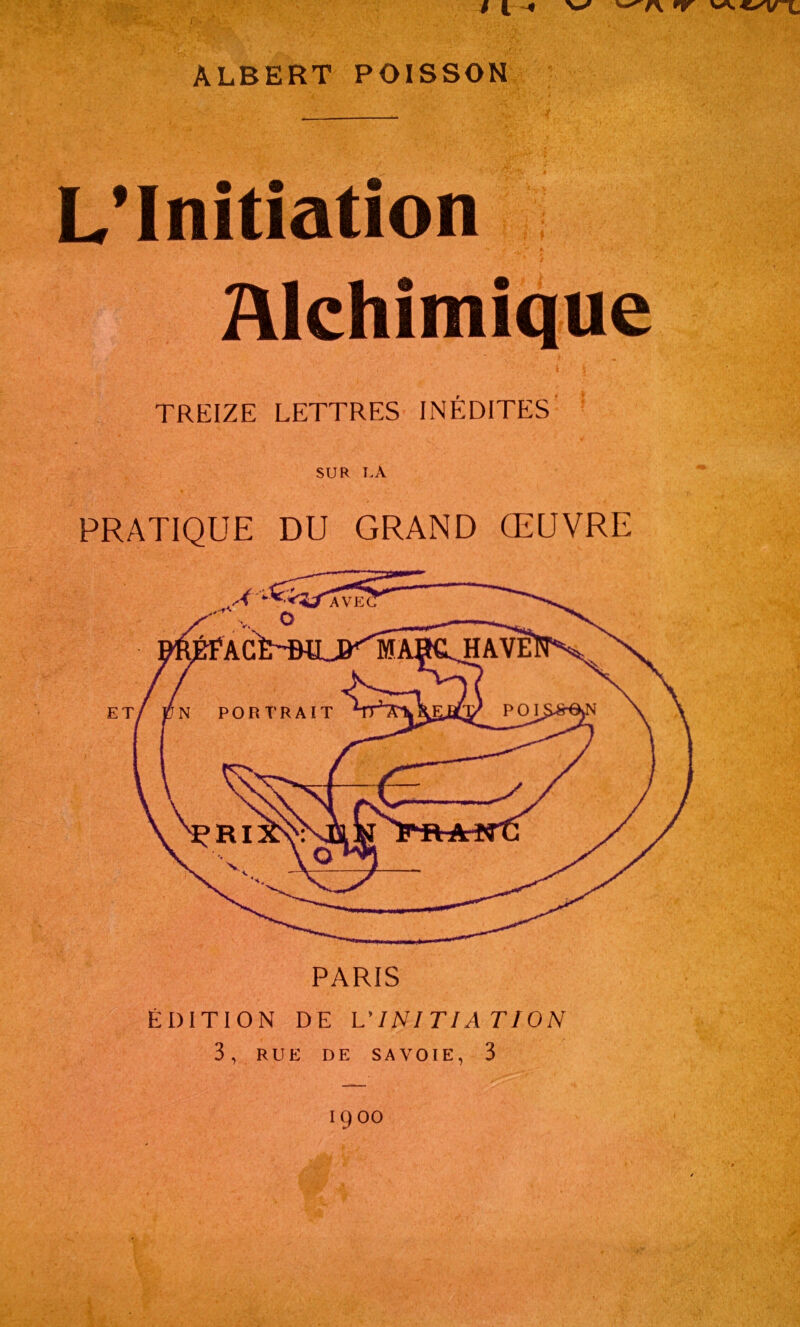 / (. 4 v '—r\ nr ALBERT POISSON L’Initiation Alchimique TREIZE LETTRES INÉDITES SUR LA PRATIQUE DU GRAND ŒUVRE PARIS ÉDITION DE L'INITIATION 3 , RUE DE SAVOIE, 3 PORTRAIT Ï900