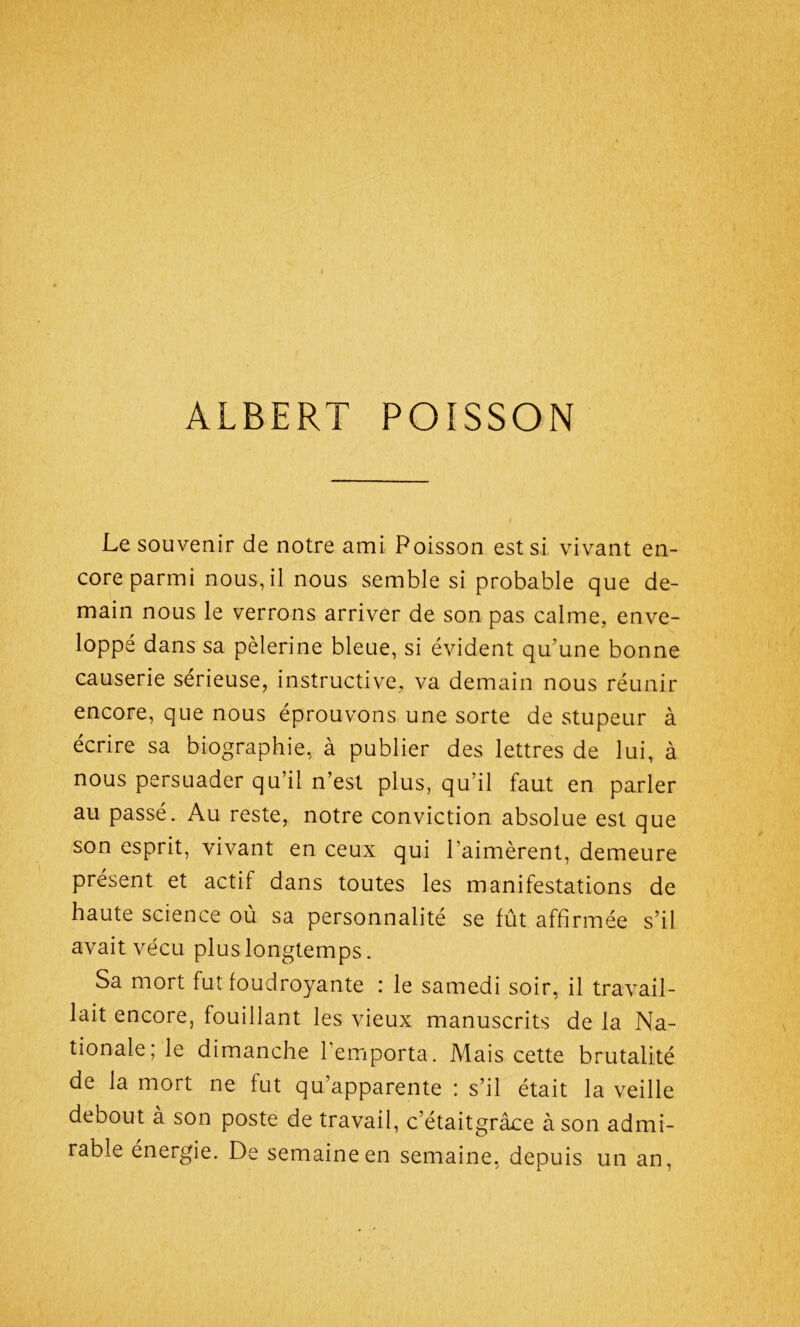 Le souvenir de notre ami Poisson est si vivant en- core parmi nous, il nous semble si probable que de- main nous le verrons arriver de son pas calme, enve- loppé dans sa pèlerine bleue, si évident qu’une bonne causerie sérieuse, instructive, va demain nous réunir encore, que nous éprouvons une sorte de stupeur à écrire sa biographie, à publier des lettres de lui, à nous persuader qu’il n’est plus, qu’il faut en parler au passé. Au reste, notre conviction absolue est que son esprit, vivant en ceux qui l'aimèrent, demeure présent et actif dans toutes les manifestations de haute science où sa personnalité se fût affirmée s’il avait vécu plus longtemps. Sa mort fut foudroyante : le samedi soir, il travail- lait encore, fouillant les vieux manuscrits de la Na- tionale; le dimanche l’emporta. Mais cette brutalité de la mort ne fut qu’apparente : s’il était la veille debout à son poste de travail, c’étaitgrâce à son admi- rable énergie. De semaine en semaine, depuis un an,