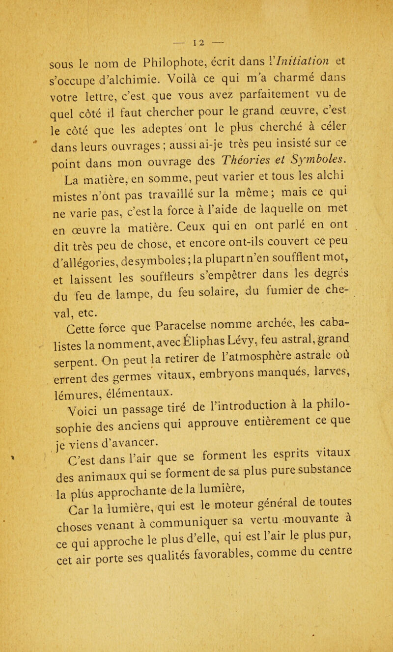 sous le nom de Philophote, écrit dans YInitiation et s’occupe d’alchimie. Voila ce qui ma charme dans votre lettre, c’est que vous avez parfaitement vu de quel côté il faut chercher pour le grand œuvre, c’est le côté que les adeptes ont le plus cherché à céler dans leurs ouvrages ; aussi ai-je très peu insisté sur ce point dans mon ouvrage des Théories et Symboles. La matière, en somme, peut varier et tous les alchi mistes n’ont pas travaillé sur la même; mais ce qui ne varie pas, c’est la force à l’aide de laquelle on met en œuvre la matière. Ceux qui en ont parlé en ont dit très peu de chose, et encore ont-ils couvert ce peu d’allégories, de symboles ; la plupart n’en soufflent mot, et laissent les souffleurs s’empêtrer dans les degrés du feu de lampe, du feu solaire, du fumier de che- val, etc. Cette force que Paracelse nomme archee, les caba- listes la nomment, avec Éliphas Lévy, feu astral, grand serpent. On peut la retirer de l’atmosphère astrale où errent des germes vitaux, embryons manqués, larves, lémures, élémentaux. Voici un passage tiré de l’introduction à la philo- sophie des anciens qui approuve entièrement ce que je viens d’avancer. C’est dans l’air que se forment les esprits vitaux des animaux qui se forment de sa plus pure substance la plus approchante de la lumière, Car la lumière, qui est le moteur général de toutes choses venant à communiquer sa vertu mouvante a ce qui approche le plus d’elle, qui est l’air le plus pur, cet air porte ses qualités favorables, comme du centre