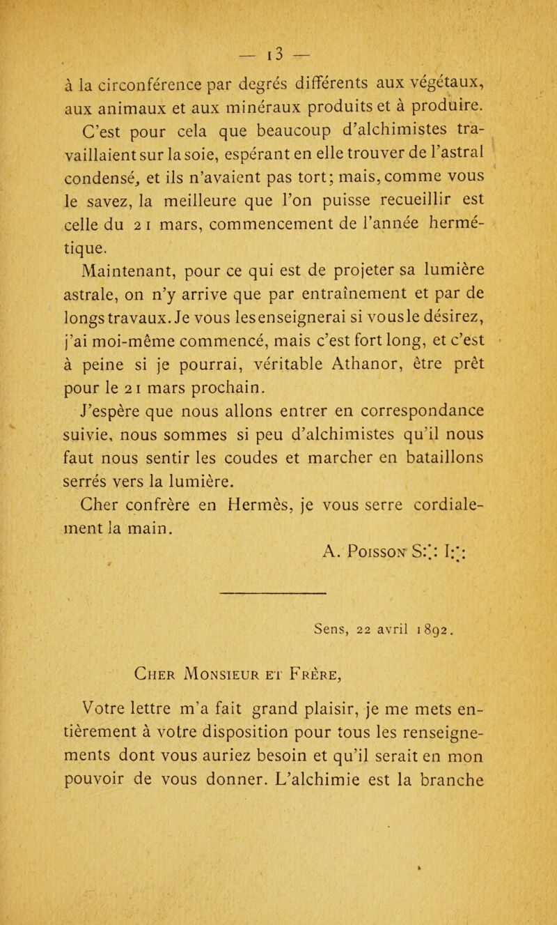 à la circonférence par degrés différents aux végétaux, aux animaux et aux minéraux produits et à produire. C’est pour cela que beaucoup d’alchimistes tra- vaillaient sur la soie, espérant en elle trouver de l’astral condensé,, et ils n’avaient pas tort; mais, comme vous le savez, la meilleure que l’on puisse recueillir est celle du 2 1 mars, commencement de l’année hermé- tique. Maintenant, pour ce qui est de projeter sa lumière astrale, on n’y arrive que par entraînement et par de longs travaux. Je vous les enseignerai si vous le désirez, j’ai moi-même commencé, mais c’est fort long, et c’est à peine si je pourrai, véritable Athanor, être prêt pour le 21 mars prochain. J’espère que nous allons entrer en correspondance suivie, nous sommes si peu d’alchimistes qu’il nous faut nous sentir les coudes et marcher en bataillons serrés vers la lumière. Cher confrère en Hermès, je vous serre cordiale- ment la main. A. Poisson S:’.: I:g Sens, 22 avril 1 892. Cher Monsieur et Frère, Votre lettre m’a fait grand plaisir, je me mets en- tièrement à votre disposition pour tous les renseigne- ments dont vous auriez besoin et qu’il serait en mon pouvoir de vous donner. L’alchimie est la branche