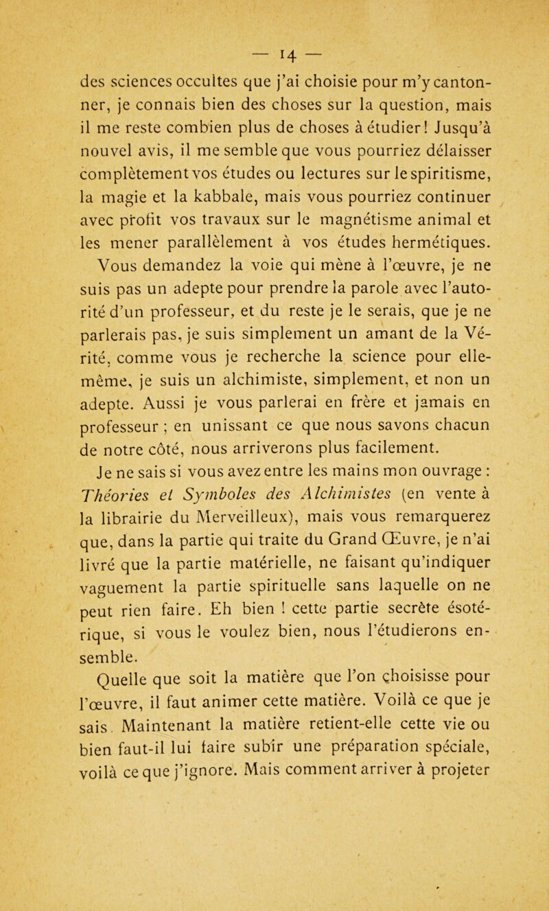 des sciences occuites que j’ai choisie pour m’y canton- ner, je connais bien des choses sur la question, mais il me reste combien plus de choses à étudier! Jusqu’à nouvel avis, il me semble que vous pourriez délaisser complètement vos études ou lectures sur le spiritisme, la magie et la kabbale, mais vous pourriez continuer avec profit vos travaux sur le magnétisme animal et les mener parallèlement à vos études hermétiques. Vous demandez la voie qui mène à l’œuvre, je ne suis pas un adepte pour prendre la parole avec l’auto- rité d’un professeur, et du reste je le serais, que je ne parlerais pas, je suis simplement un amant de la Vé- rité, comme vous je recherche la science pour elle- même, je suis un alchimiste, simplement, et non un adepte. Aussi je vous parlerai en frère et jamais en professeur ; en unissant ce que nous savons chacun de notre côté, nous arriverons plus facilement. Je ne sais si vous avez entre les mains mon ouvrage : Théories et Symboles des Alchimistes (en vente à la librairie du Merveilleux), mais vous remarquerez que, dans la partie qui traite du Grand Œuvre, je n’ai livré que la partie matérielle, ne faisant qu’indiquer vaguement la partie spirituelle sans laquelle on ne peut rien faire. Eh bien ! cette partie secrète ésoté- rique, si vous le voulez bien, nous l’étudierons en- semble. Quelle que soit la matière que l’on choisisse pour l’œuvre, il faut animer cette matière. Voilà ce que je sais Maintenant la matière retient-elle cette vie ou bien faut-il lui faire subir une préparation spéciale, voilà ce que j’ignore. Mais comment arriver à projeter