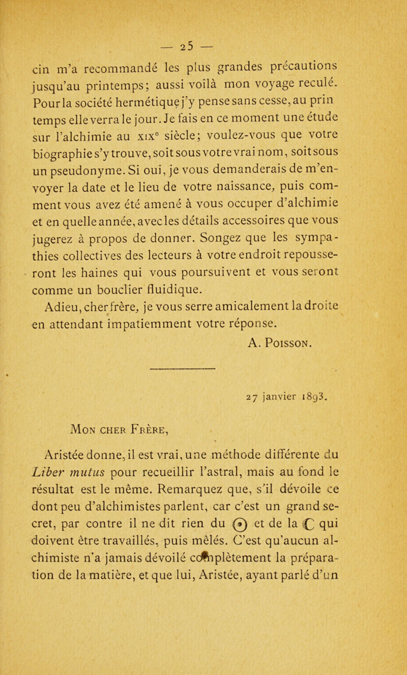 cin m’a recommandé les plus grandes précautions jusqu’au printemps; aussi voilà mon voyage reculé. Pour la société hermétique j’y pense sans cesse, au prin temps elle verra le jour. Je fais en ce moment une étude sur l’alchimie au xix° siècle; voulez-vous que votre biographie s’y trouve, soit sous votre vrai nom, soitsous un pseudonyme. Si oui, je vous demanderais de m’en- voyer la date et le lieu de votre naissance, puis com- ment vous avez été amené à vous occuper d’alchimie et en quelle année, avecles détails accessoires que vous jugerez à propos de donner. Songez que les sympa- thies collectives des lecteurs à votre endroit repousse- ront les haines qui vous poursuivent et vous seront comme un bouclier fluidique. Adieu, cher frère, je vous serre amicalement la droite en attendant impatiemment votre réponse. A. Poisson. 27 janvier 1893. Mon cher Frère, Aristée donne, il est vrai, une méthode différente du Liber mutas pour recueillir l’astral, mais au fond le résultat est le même. Remarquez que, s’il dévoile ce dont peu d’alchimistes parlent, car c’est un grand se- cret, par contre il ne dit rien du @ et de la qui doivent être travaillés, puis mêlés. C’est qu’aucun al- chimiste n’a jamais dévoilé complètement la prépara- tion de la matière, et que lui, Aristée, ayant parlé d’un