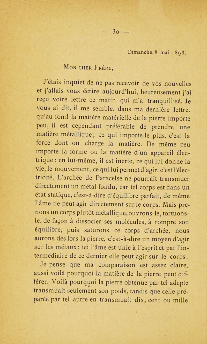 Mon cher Frère, J étais inquiet de ne pas recevoir de vos nouvelles et j allais vous écrire aujourd’hui, heureusement j’ai reçu votre lettre ce matin qui m’a tranquillisé. Je vous ai dit, il me semble, dans ma dernière lettre, qu au fond la matière materielle de la pierre importe peu, il est cependant préférable de prendre une matière métallique; ce qui importe le plus, c’est la force dont on charge la matière. De même peu importe la forme ou la matière d’un appareil élec- trique : en lui-même, il est inerte, ce qui lui donne la vie, le mouvement, cequi lui permetd’agir, c’est l’élec- tricité. L’archée de Paracelse ne pourrait transmuer directement un métal fondu, car tel corps est dans un état statique, c’est-à-dire d’équilibre parfait, de même l’âme ne peut agir directement sur le corps. Mais pre- nons un corps plutôt métallique,ouvrons-le, tortuons- le, de façon à dissocier ses molécules, à rompre son équilibre, puis saturons ce corps d’archée, nous aurons dès lors la pierre, c’est-à-dire un moyen d'agir sur les métaux ; ici l’âme est unie à 1 esprit et par l’in- termédiaire de ce dernier elle peut agir sur le corps. Je pense que ma comparaison est assez claire, aussi voilà pourquoi la matière de la pierre peut dif- férer. Voilà pourquoi la pierre obtenue par tel adepte transmuait seulement son poids, tandis que celle pré- parée par tel autre en transmuait dix, cent ou mille