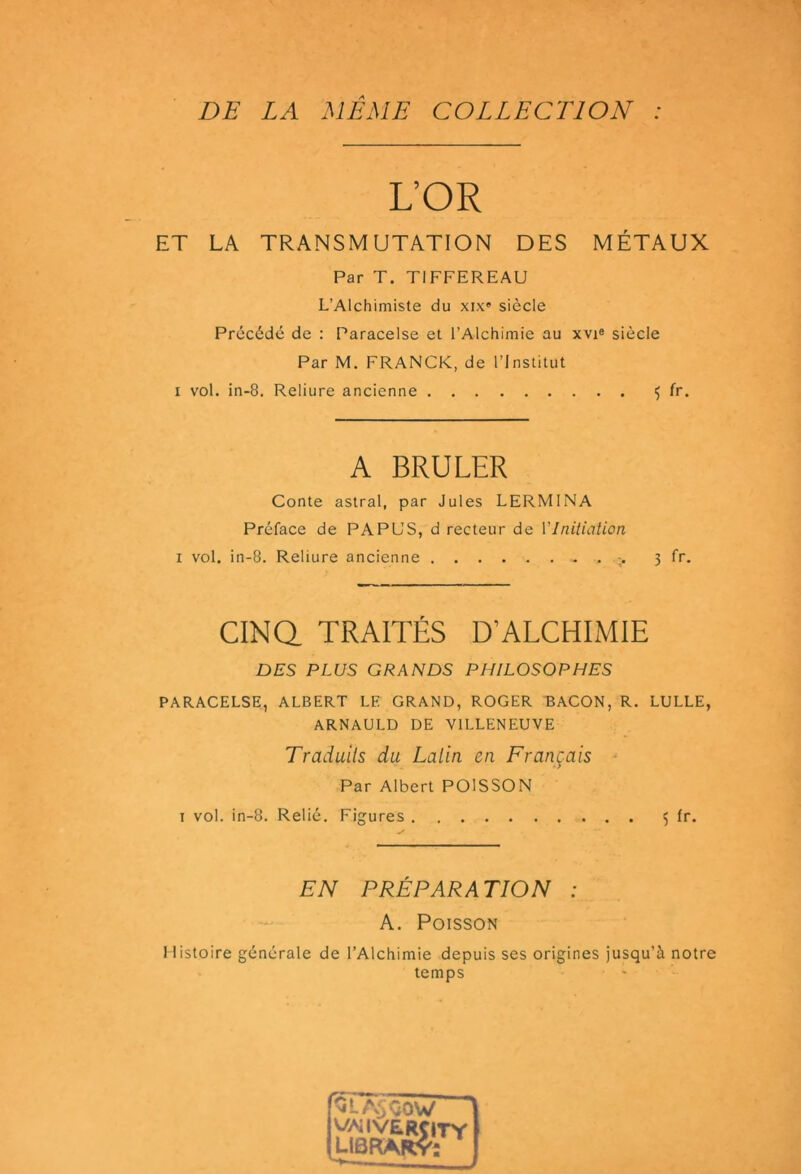 DE LA MEME COLLECTION : L’OR ET LA TRANSMUTATION DES MÉTAUX Par T. TIFFEREAU L’Alchimiste du xix» siècle Précédé de : Paracelse et l’Alchimie au xvi« siècle Par M. FRANCK, de l’Institut I vol. in-8. Reliure ancienne ^ fr. A BRULER Conte astral, par Jules LERMINA Préface de PAPL'S, d recteur de Ylnitiation I vol. in-8. Reliure ancienne 3 fr. CINQ TRAITÉS D’ALCHIMIE DES PLUS GRANDS PHILOSOPHES PARACELSE, ALBERT LE GRAND, ROGER EACON, R. LULLE, ARNAULD DE VILLENEUVE Traduits du Latin en Français ■ ■ > Par Albert POISSON T vol. in-8. Relié. Figures 5 fr. EN PRÉPARATION : A. Poisson 1 listoire générale de l’Alchimie depuis ses origines jusqu’à notre temps