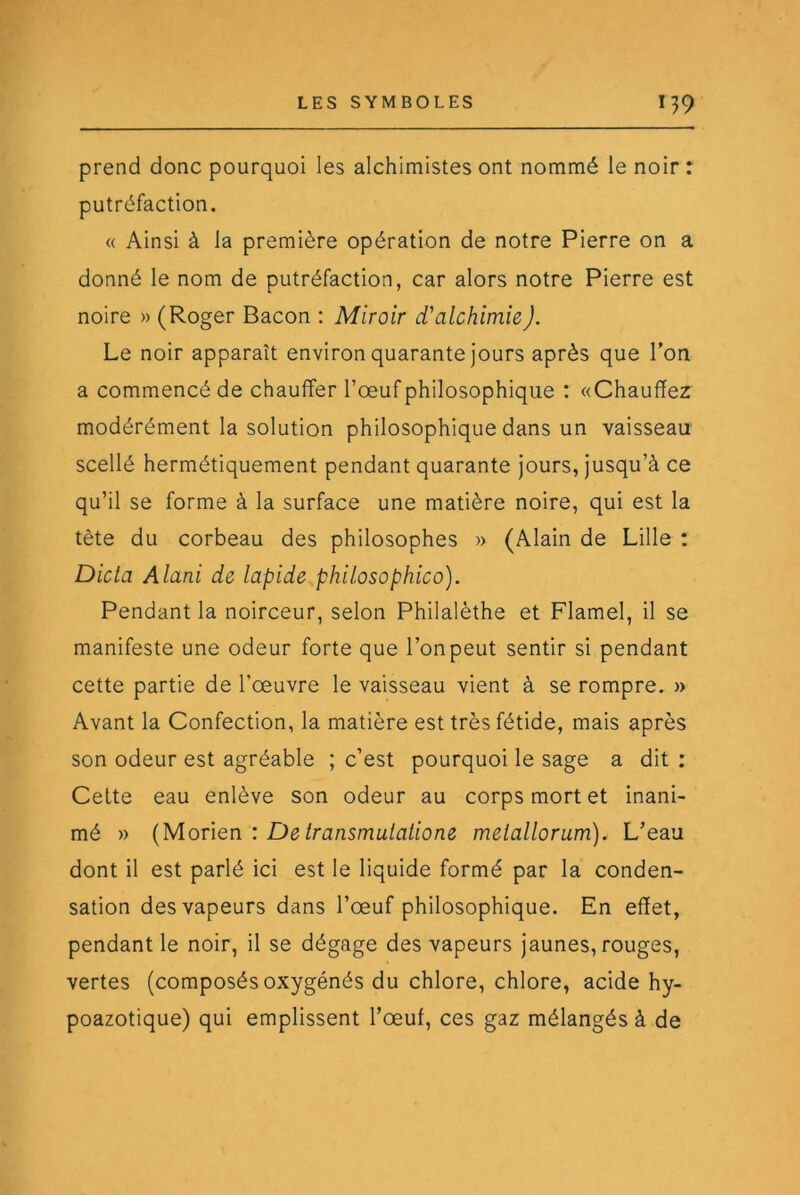 prend donc pourquoi les alchimistes ont nommé le noir : putréfaction. « Ainsi à la première opération de notre Pierre on a donné le nom de putréfaction, car alors notre Pierre est noire » (Roger Bacon : Miroir d'alchimie J. Le noir apparaît environ quarante jours après que Ton a commencé de chauffer l’œuf philosophique : «Chauffez modérément la solution philosophique dans un vaisseau scellé hermétiquement pendant quarante jours, jusqu’à ce qu’il se forme à la surface une matière noire, qui est la tète du corbeau des philosophes » (Alain de Lille : Dicta Alani de lapide philosophico). Pendant la noirceur, selon Philalèthe et Flamel, il se manifeste une odeur forte que l’on peut sentir si pendant cette partie de l’œuvre le vaisseau vient à se rompre. » Avant la Confection, la matière est très fétide, mais après son odeur est agréable ; c’est pourquoi le sage a dit : Cette eau enlève son odeur au corps mort et inani- mé » {Moûen. : De transmuiaiione meiallorum). L’eau dont il est parlé ici est le liquide formé par la conden- sation des vapeurs dans l’œuf philosophique. En effet, pendant le noir, il se dégage des vapeurs jaunes, rouges, vertes (composés oxygénés du chlore, chlore, acide hy- poazotique) qui emplissent l’œuf, ces gaz mélangés à de