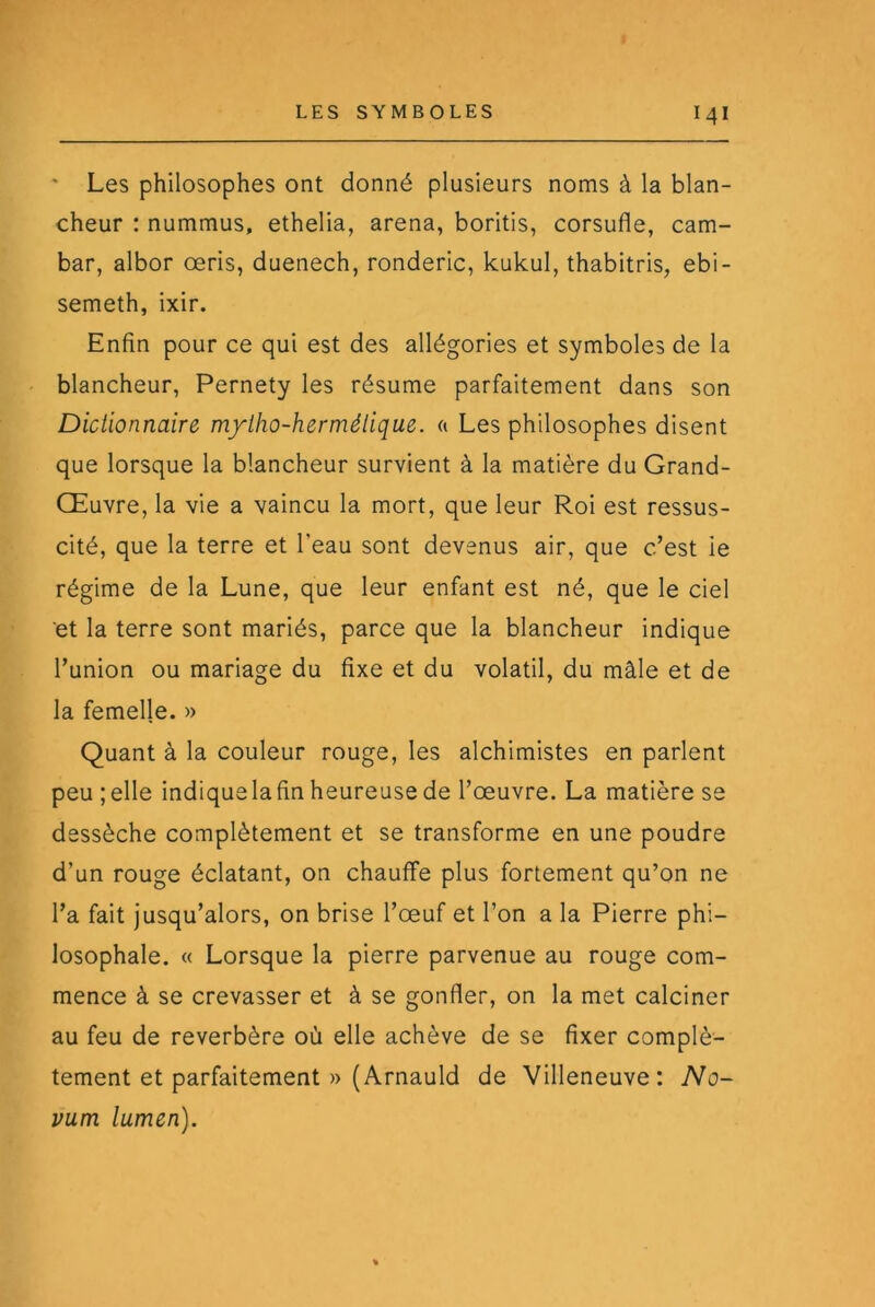 ' Les philosophes ont donné plusieurs noms à la blan- cheur : nummus, ethelia, arena, boritis, corsufle, cam- bar, albor œris, duenech, ronderic, kukul, thabitris, ebi- semeth, ixir. Enfin pour ce qui est des allégories et symboles de la blancheur, Pernety les résume parfaitement dans son Dictionnaire m/tho-hermélique. a Les philosophes disent que lorsque la blancheur survient à la matière du Grand- Œuvre, la vie a vaincu la mort, que leur Roi est ressus- cité, que la terre et l’eau sont devenus air, que c’est ie régime de la Lune, que leur enfant est né, que le ciel et la terre sont mariés, parce que la blancheur indique l’union ou mariage du fixe et du volatil, du mâle et de la femelle. » Quant à la couleur rouge, les alchimistes en parlent peu ;elle indiquelafin heureuse de l’œuvre. La matière se dessèche complètement et se transforme en une poudre d’un rouge éclatant, on chauffe plus fortement qu’on ne l’a fait jusqu’alors, on brise l’œuf et l’on a la Pierre phi- losophale. « Lorsque la pierre parvenue au rouge com- mence à se crevasser et à se gonfler, on la met calciner au feu de reverbère où elle achève de se fixer complè- tement et parfaitement » (Arnauld de Villeneuve: No- vum lumen).