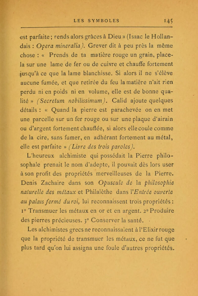 est parfaite ; rends alors grâces à Dieu » (Isaac le Hollan- dais : Opéra mineraliaJ. Grever dit à peu près la même chose : « Prends de ta matière rouge un grain, place- la sur une lame de fer ou de cuivre et chauffe fortement jusqu’à ce que la lame blanchisse. Si alors il ne s’élève aucune fumée, et que retirée du feu la matière n’ait rien perdu ni en poids ni en volume, elle est de bonne qua- lité » (Secretum nobilissimumj. Calid ajoute quelques détails : « Quand la pierre est parachevée on en met une parcelle sur un fer rouge ou sur une plaque d’airain ou d’argent fortement chauffée, si alors elle coule comme de la cire, sans fumer, en adhérant fortement au métal, elle est parfaite » (Livre des trois paroles). L’heureux alchimiste qui possédait la Pierre philo- sophale prenait le nom d’adepte, il pouvait dès lors user à son profit des propriétés merveilleuses de la Pierre. Denis Zachaire dans son Opuscule de la philosophie naturelle des métaux et Philalèthe dans VEntrée ouverte au palais fermé du roi, lui reconnaissent trois propriétés : 1° Transmuer les métaux en or et en argent. 2° Produire des pierres précieuses. 3“ Conserver la santé. Les alchimistes grecs ne reconnaissaient à l’Elixir rouge que la propriété de transmuer les métaux, ce ne fut que plus tard qu’on lui assigna une foule d’autres propriétés.