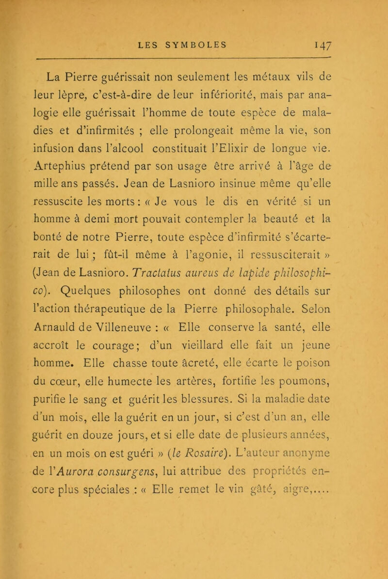 La Pierre guérissait non seulement les métaux vils de leur lèpre, c’est-à-dire de leur infériorité, mais par ana- logie elle guérissait l’homme de toute espèce de mala- dies et d’infirmités ; elle prolongeait même la vie, son infusion dans l’alcool constituait l’Elixir de longue vie. Artephius prétend par son usage être arrivé à l’âge de mille ans passés. Jean de Lasnioro insinue même qu’elle ressuscite les morts ;« Je vous le dis en vérité si un homme à demi mort pouvait contempler la beauté et la bonté de notre Pierre, toute espèce d’infirmité s’écarte- rait de lui ; fût-il même à l’agonie, il ressusciterait » (Jean de Lasnioro. Traclaius aureus de lapide philosophi- co). Quelques philosophes ont donné des détails sur l’action thérapeutique de la Pierre philosophale. Selon Arnauld de Villeneuve : « Elle conserve la santé, elle accroît le courage; d’un vieillard elle fait un jeune homme. Elle chasse toute âcreté, elle écarte le poison du cœur, elle humecte les artères, fortifie les poumons, purifie le sang et guérit les blessures. Si la maladie date d’un mois, elle la guérit en un jour, si c’est d’un an, elle guérit en douze jours, et si elle date de plusieurs années, en un mois on est guéri » {le Rosaire). L’auteur anonyme de VAurora consurgens, lui attribue des propriétés en- core plus spéciales : « Elle remet le vin gâté, aigre,....